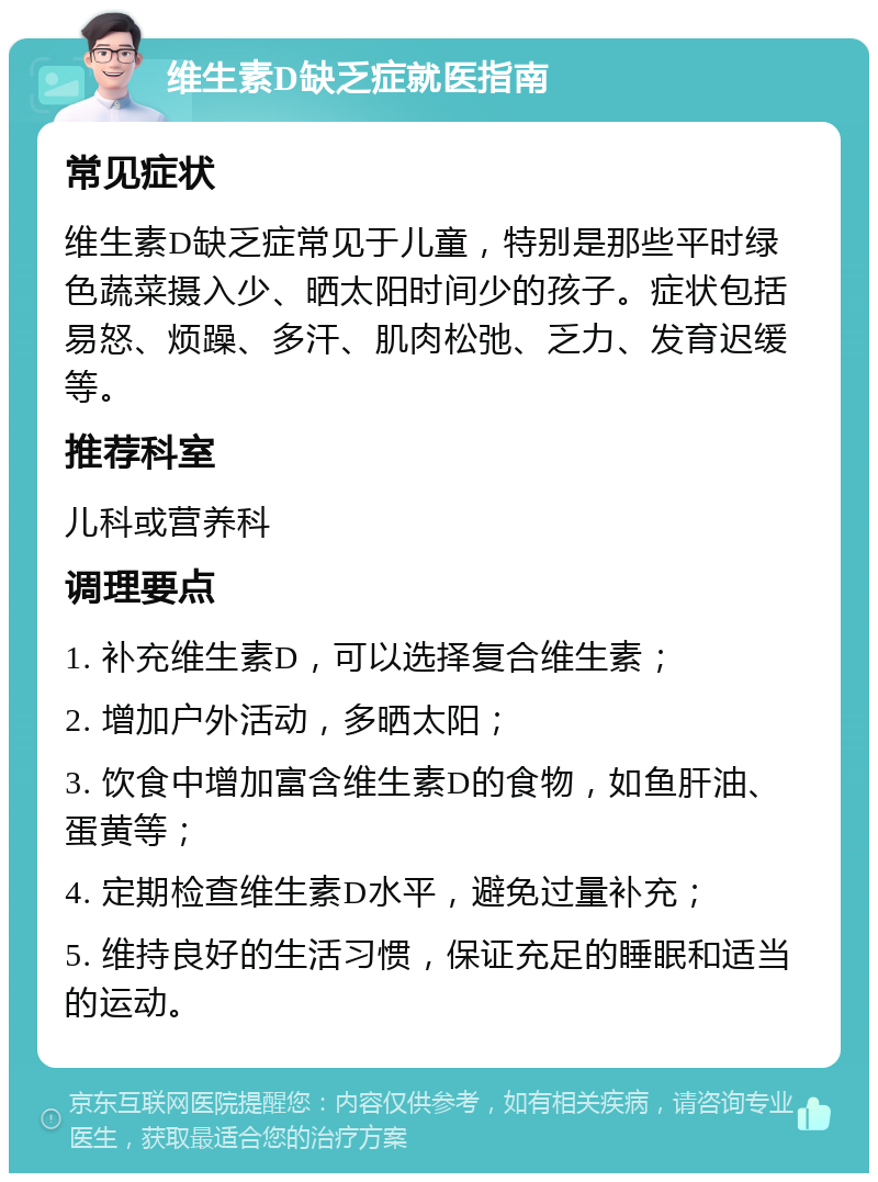 维生素D缺乏症就医指南 常见症状 维生素D缺乏症常见于儿童，特别是那些平时绿色蔬菜摄入少、晒太阳时间少的孩子。症状包括易怒、烦躁、多汗、肌肉松弛、乏力、发育迟缓等。 推荐科室 儿科或营养科 调理要点 1. 补充维生素D，可以选择复合维生素； 2. 增加户外活动，多晒太阳； 3. 饮食中增加富含维生素D的食物，如鱼肝油、蛋黄等； 4. 定期检查维生素D水平，避免过量补充； 5. 维持良好的生活习惯，保证充足的睡眠和适当的运动。