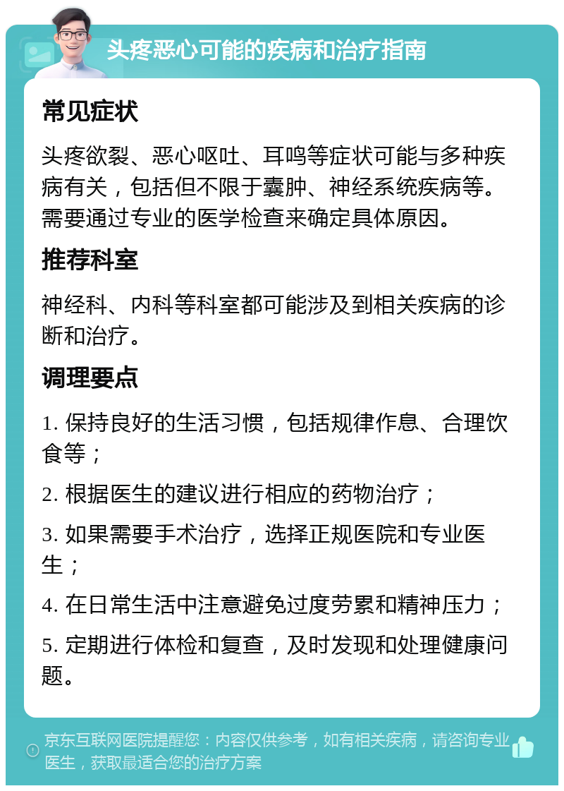 头疼恶心可能的疾病和治疗指南 常见症状 头疼欲裂、恶心呕吐、耳鸣等症状可能与多种疾病有关，包括但不限于囊肿、神经系统疾病等。需要通过专业的医学检查来确定具体原因。 推荐科室 神经科、内科等科室都可能涉及到相关疾病的诊断和治疗。 调理要点 1. 保持良好的生活习惯，包括规律作息、合理饮食等； 2. 根据医生的建议进行相应的药物治疗； 3. 如果需要手术治疗，选择正规医院和专业医生； 4. 在日常生活中注意避免过度劳累和精神压力； 5. 定期进行体检和复查，及时发现和处理健康问题。