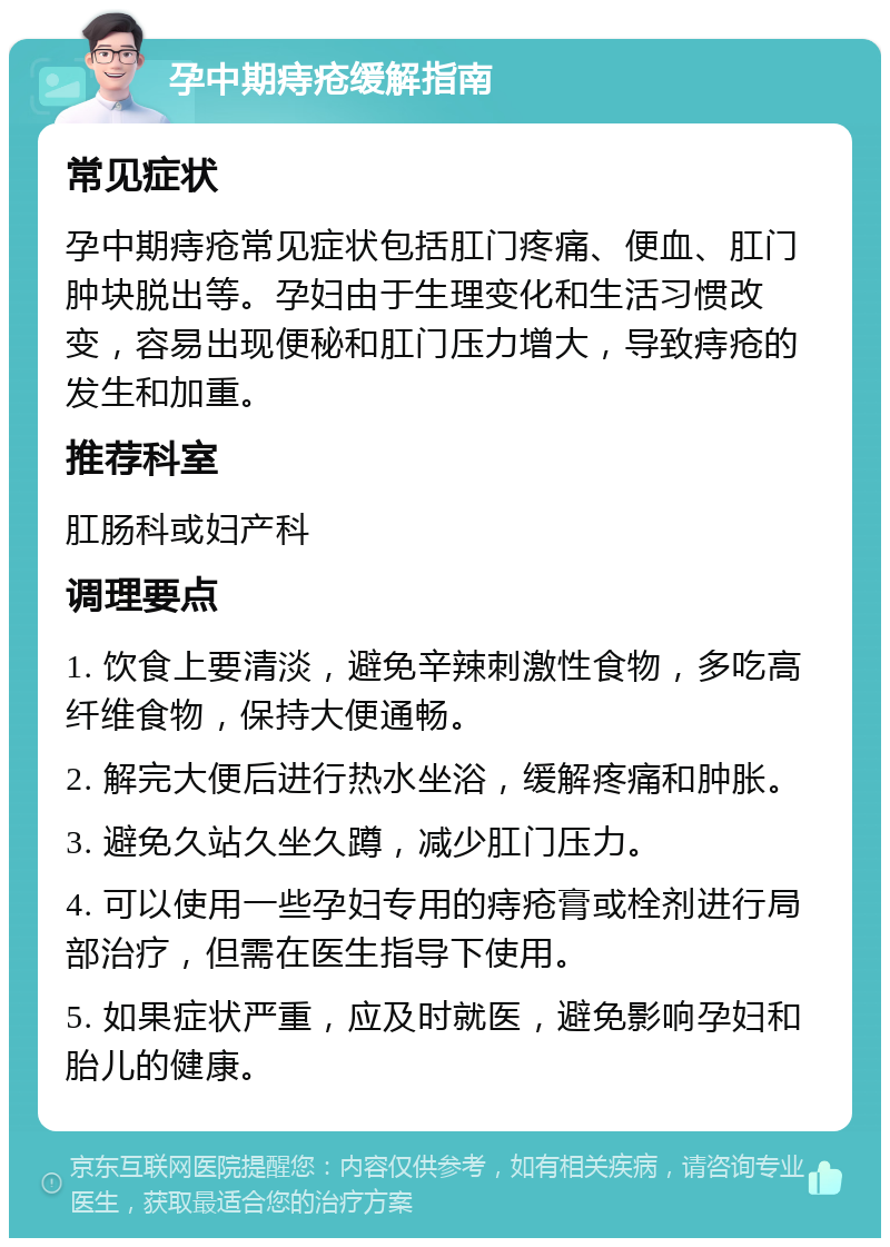 孕中期痔疮缓解指南 常见症状 孕中期痔疮常见症状包括肛门疼痛、便血、肛门肿块脱出等。孕妇由于生理变化和生活习惯改变，容易出现便秘和肛门压力增大，导致痔疮的发生和加重。 推荐科室 肛肠科或妇产科 调理要点 1. 饮食上要清淡，避免辛辣刺激性食物，多吃高纤维食物，保持大便通畅。 2. 解完大便后进行热水坐浴，缓解疼痛和肿胀。 3. 避免久站久坐久蹲，减少肛门压力。 4. 可以使用一些孕妇专用的痔疮膏或栓剂进行局部治疗，但需在医生指导下使用。 5. 如果症状严重，应及时就医，避免影响孕妇和胎儿的健康。