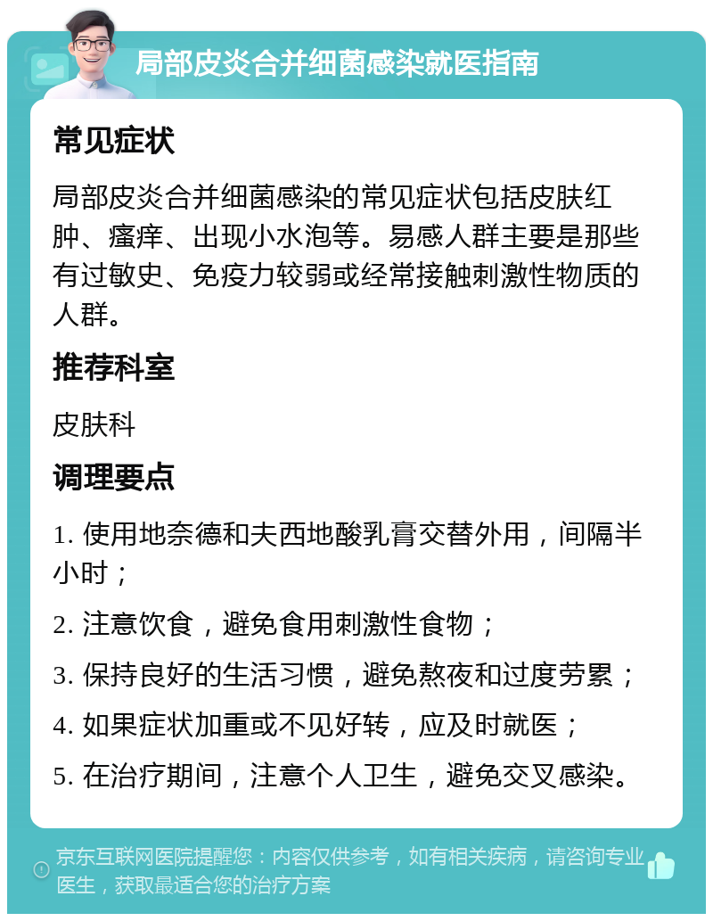 局部皮炎合并细菌感染就医指南 常见症状 局部皮炎合并细菌感染的常见症状包括皮肤红肿、瘙痒、出现小水泡等。易感人群主要是那些有过敏史、免疫力较弱或经常接触刺激性物质的人群。 推荐科室 皮肤科 调理要点 1. 使用地奈德和夫西地酸乳膏交替外用，间隔半小时； 2. 注意饮食，避免食用刺激性食物； 3. 保持良好的生活习惯，避免熬夜和过度劳累； 4. 如果症状加重或不见好转，应及时就医； 5. 在治疗期间，注意个人卫生，避免交叉感染。