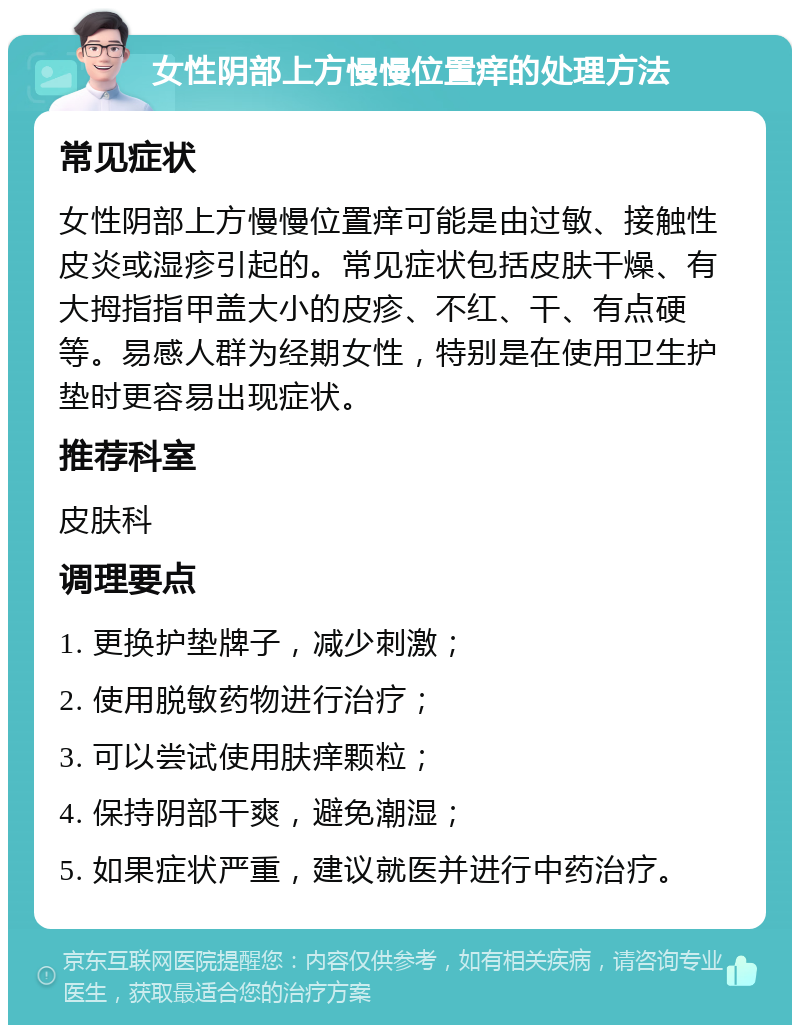 女性阴部上方慢慢位置痒的处理方法 常见症状 女性阴部上方慢慢位置痒可能是由过敏、接触性皮炎或湿疹引起的。常见症状包括皮肤干燥、有大拇指指甲盖大小的皮疹、不红、干、有点硬等。易感人群为经期女性，特别是在使用卫生护垫时更容易出现症状。 推荐科室 皮肤科 调理要点 1. 更换护垫牌子，减少刺激； 2. 使用脱敏药物进行治疗； 3. 可以尝试使用肤痒颗粒； 4. 保持阴部干爽，避免潮湿； 5. 如果症状严重，建议就医并进行中药治疗。