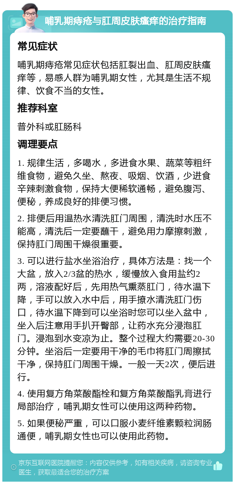 哺乳期痔疮与肛周皮肤瘙痒的治疗指南 常见症状 哺乳期痔疮常见症状包括肛裂出血、肛周皮肤瘙痒等，易感人群为哺乳期女性，尤其是生活不规律、饮食不当的女性。 推荐科室 普外科或肛肠科 调理要点 1. 规律生活，多喝水，多进食水果、蔬菜等粗纤维食物，避免久坐、熬夜、吸烟、饮酒，少进食辛辣刺激食物，保持大便稀软通畅，避免腹泻、便秘，养成良好的排便习惯。 2. 排便后用温热水清洗肛门周围，清洗时水压不能高，清洗后一定要蘸干，避免用力摩擦刺激，保持肛门周围干燥很重要。 3. 可以进行盐水坐浴治疗，具体方法是：找一个大盆，放入2/3盆的热水，缓慢放入食用盐约2两，溶液配好后，先用热气熏蒸肛门，待水温下降，手可以放入水中后，用手撩水清洗肛门伤口，待水温下降到可以坐浴时您可以坐入盆中，坐入后注意用手扒开臀部，让药水充分浸泡肛门。浸泡到水变凉为止。整个过程大约需要20-30分钟。坐浴后一定要用干净的毛巾将肛门周擦拭干净，保持肛门周围干燥。一般一天2次，便后进行。 4. 使用复方角菜酸酯栓和复方角菜酸酯乳膏进行局部治疗，哺乳期女性可以使用这两种药物。 5. 如果便秘严重，可以口服小麦纤维素颗粒润肠通便，哺乳期女性也可以使用此药物。