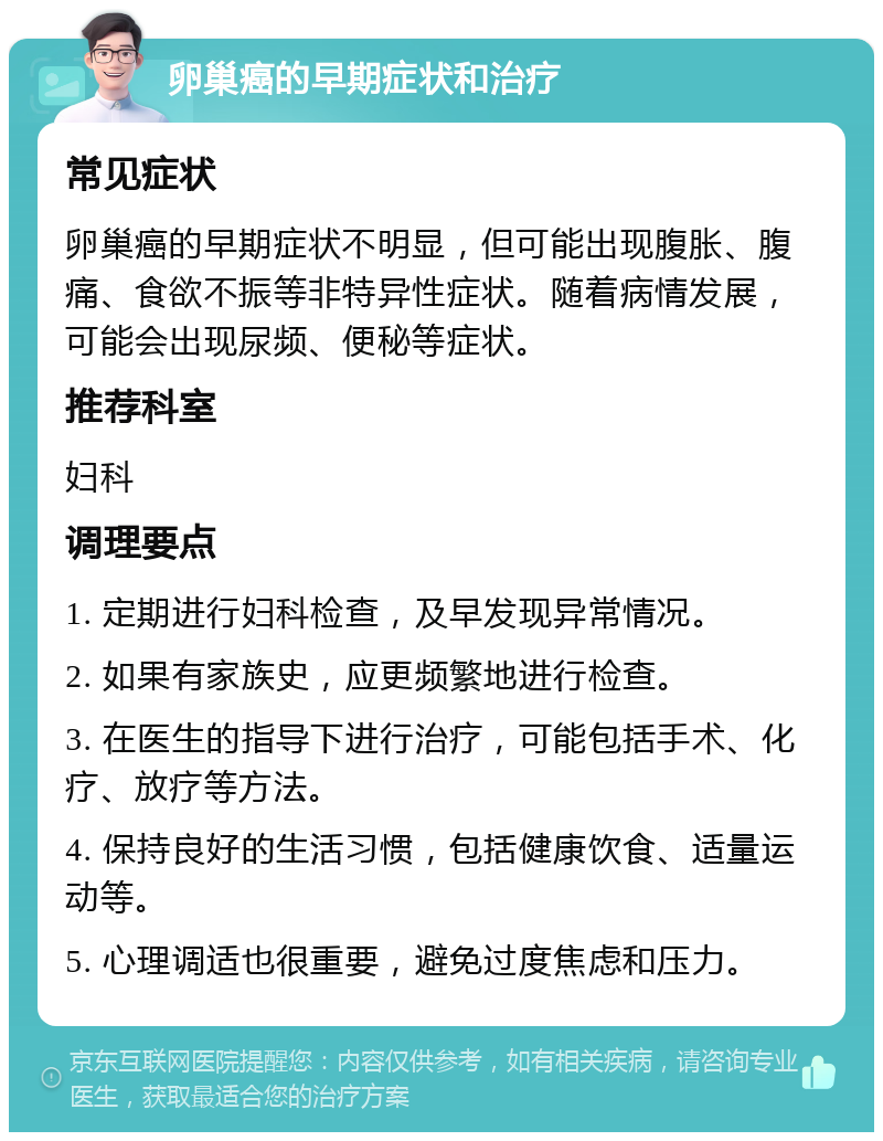 卵巢癌的早期症状和治疗 常见症状 卵巢癌的早期症状不明显，但可能出现腹胀、腹痛、食欲不振等非特异性症状。随着病情发展，可能会出现尿频、便秘等症状。 推荐科室 妇科 调理要点 1. 定期进行妇科检查，及早发现异常情况。 2. 如果有家族史，应更频繁地进行检查。 3. 在医生的指导下进行治疗，可能包括手术、化疗、放疗等方法。 4. 保持良好的生活习惯，包括健康饮食、适量运动等。 5. 心理调适也很重要，避免过度焦虑和压力。