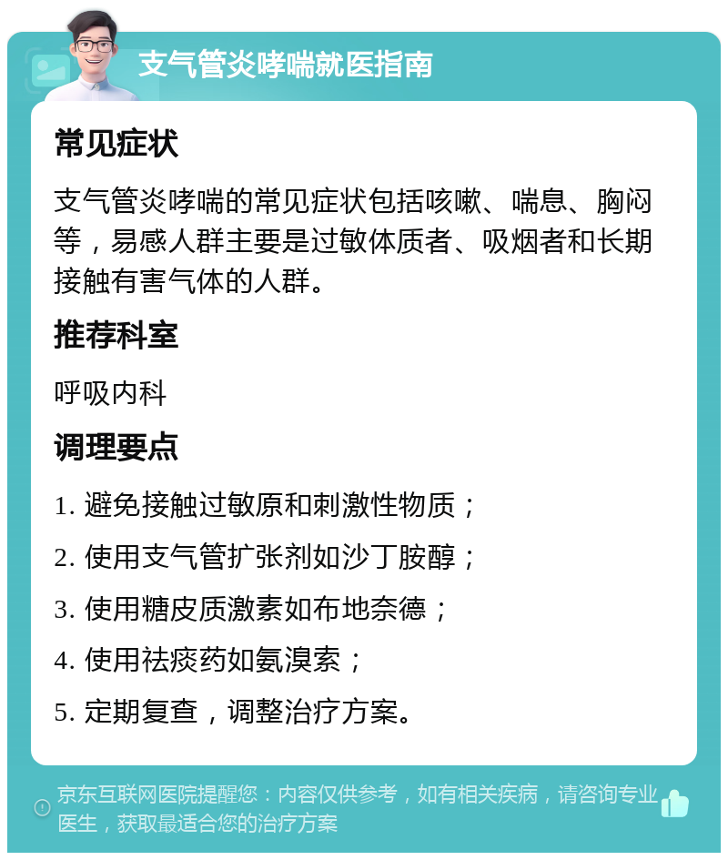 支气管炎哮喘就医指南 常见症状 支气管炎哮喘的常见症状包括咳嗽、喘息、胸闷等，易感人群主要是过敏体质者、吸烟者和长期接触有害气体的人群。 推荐科室 呼吸内科 调理要点 1. 避免接触过敏原和刺激性物质； 2. 使用支气管扩张剂如沙丁胺醇； 3. 使用糖皮质激素如布地奈德； 4. 使用祛痰药如氨溴索； 5. 定期复查，调整治疗方案。