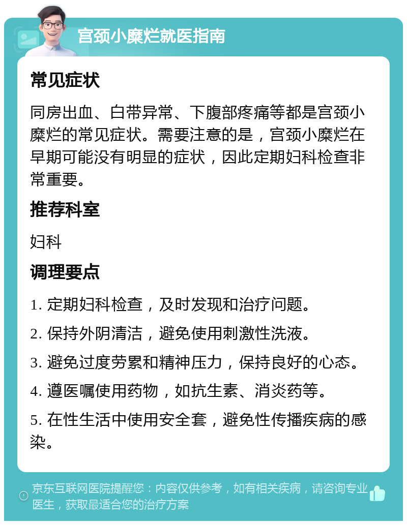 宫颈小糜烂就医指南 常见症状 同房出血、白带异常、下腹部疼痛等都是宫颈小糜烂的常见症状。需要注意的是，宫颈小糜烂在早期可能没有明显的症状，因此定期妇科检查非常重要。 推荐科室 妇科 调理要点 1. 定期妇科检查，及时发现和治疗问题。 2. 保持外阴清洁，避免使用刺激性洗液。 3. 避免过度劳累和精神压力，保持良好的心态。 4. 遵医嘱使用药物，如抗生素、消炎药等。 5. 在性生活中使用安全套，避免性传播疾病的感染。