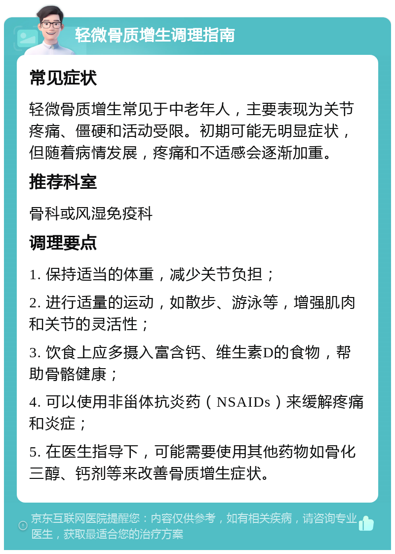 轻微骨质增生调理指南 常见症状 轻微骨质增生常见于中老年人，主要表现为关节疼痛、僵硬和活动受限。初期可能无明显症状，但随着病情发展，疼痛和不适感会逐渐加重。 推荐科室 骨科或风湿免疫科 调理要点 1. 保持适当的体重，减少关节负担； 2. 进行适量的运动，如散步、游泳等，增强肌肉和关节的灵活性； 3. 饮食上应多摄入富含钙、维生素D的食物，帮助骨骼健康； 4. 可以使用非甾体抗炎药（NSAIDs）来缓解疼痛和炎症； 5. 在医生指导下，可能需要使用其他药物如骨化三醇、钙剂等来改善骨质增生症状。