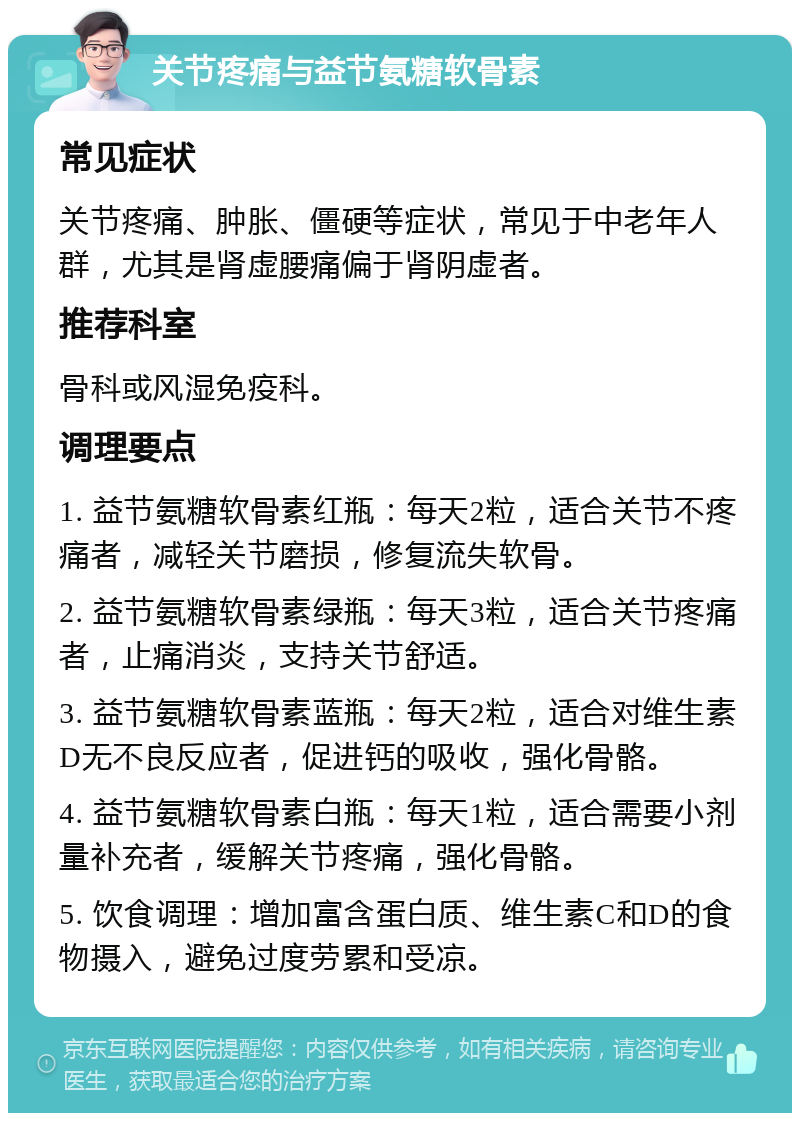 关节疼痛与益节氨糖软骨素 常见症状 关节疼痛、肿胀、僵硬等症状，常见于中老年人群，尤其是肾虚腰痛偏于肾阴虚者。 推荐科室 骨科或风湿免疫科。 调理要点 1. 益节氨糖软骨素红瓶：每天2粒，适合关节不疼痛者，减轻关节磨损，修复流失软骨。 2. 益节氨糖软骨素绿瓶：每天3粒，适合关节疼痛者，止痛消炎，支持关节舒适。 3. 益节氨糖软骨素蓝瓶：每天2粒，适合对维生素D无不良反应者，促进钙的吸收，强化骨骼。 4. 益节氨糖软骨素白瓶：每天1粒，适合需要小剂量补充者，缓解关节疼痛，强化骨骼。 5. 饮食调理：增加富含蛋白质、维生素C和D的食物摄入，避免过度劳累和受凉。