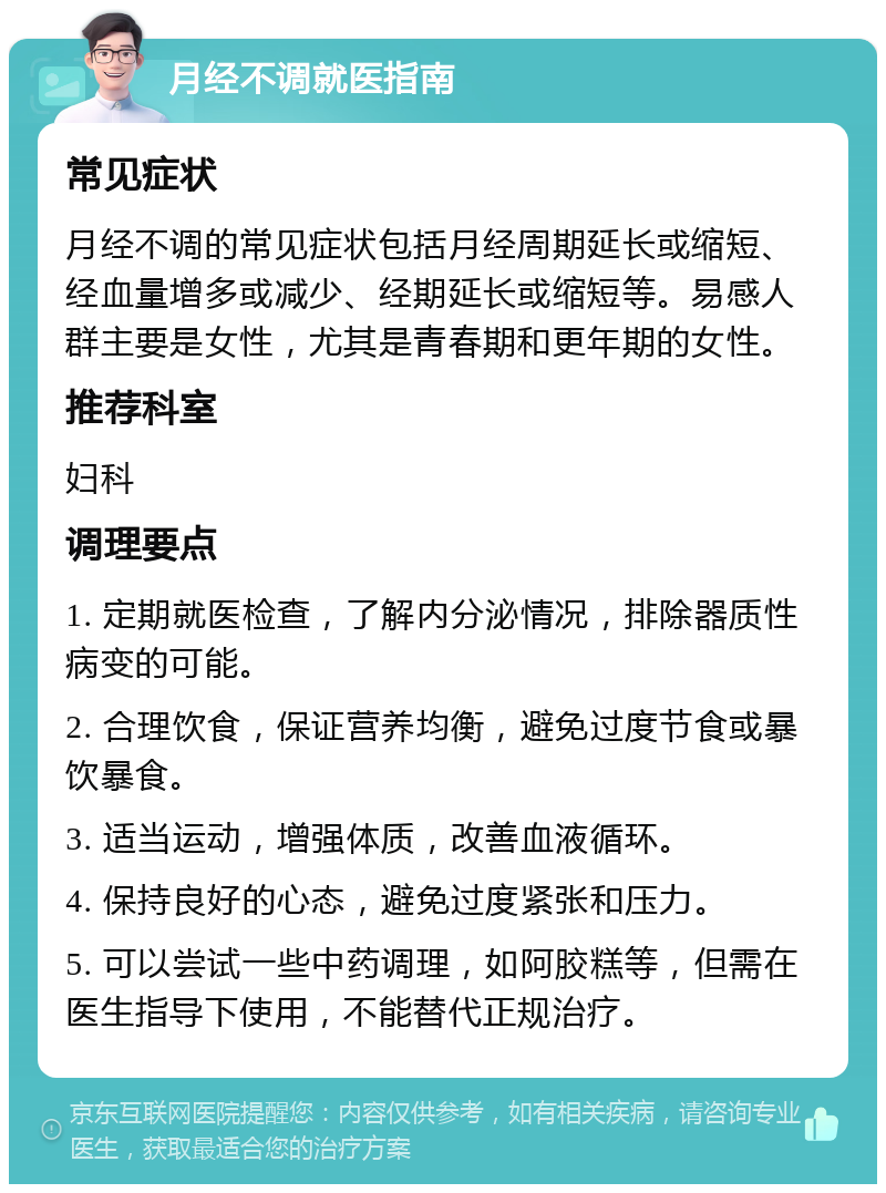 月经不调就医指南 常见症状 月经不调的常见症状包括月经周期延长或缩短、经血量增多或减少、经期延长或缩短等。易感人群主要是女性，尤其是青春期和更年期的女性。 推荐科室 妇科 调理要点 1. 定期就医检查，了解内分泌情况，排除器质性病变的可能。 2. 合理饮食，保证营养均衡，避免过度节食或暴饮暴食。 3. 适当运动，增强体质，改善血液循环。 4. 保持良好的心态，避免过度紧张和压力。 5. 可以尝试一些中药调理，如阿胶糕等，但需在医生指导下使用，不能替代正规治疗。