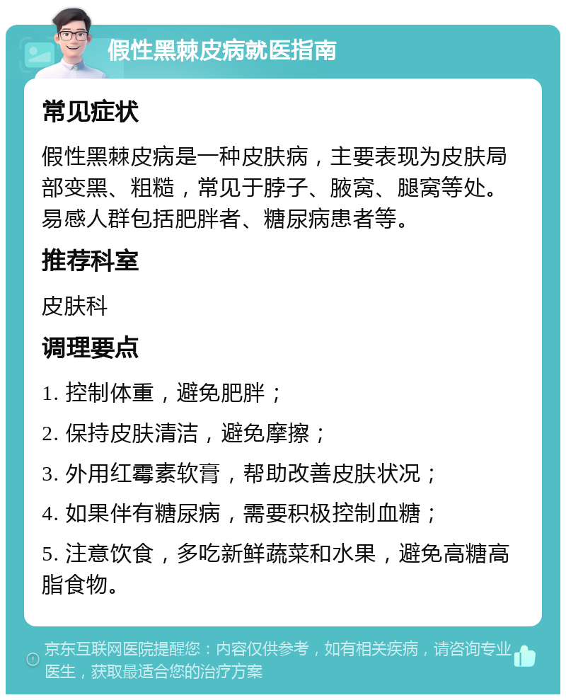 假性黑棘皮病就医指南 常见症状 假性黑棘皮病是一种皮肤病，主要表现为皮肤局部变黑、粗糙，常见于脖子、腋窝、腿窝等处。易感人群包括肥胖者、糖尿病患者等。 推荐科室 皮肤科 调理要点 1. 控制体重，避免肥胖； 2. 保持皮肤清洁，避免摩擦； 3. 外用红霉素软膏，帮助改善皮肤状况； 4. 如果伴有糖尿病，需要积极控制血糖； 5. 注意饮食，多吃新鲜蔬菜和水果，避免高糖高脂食物。