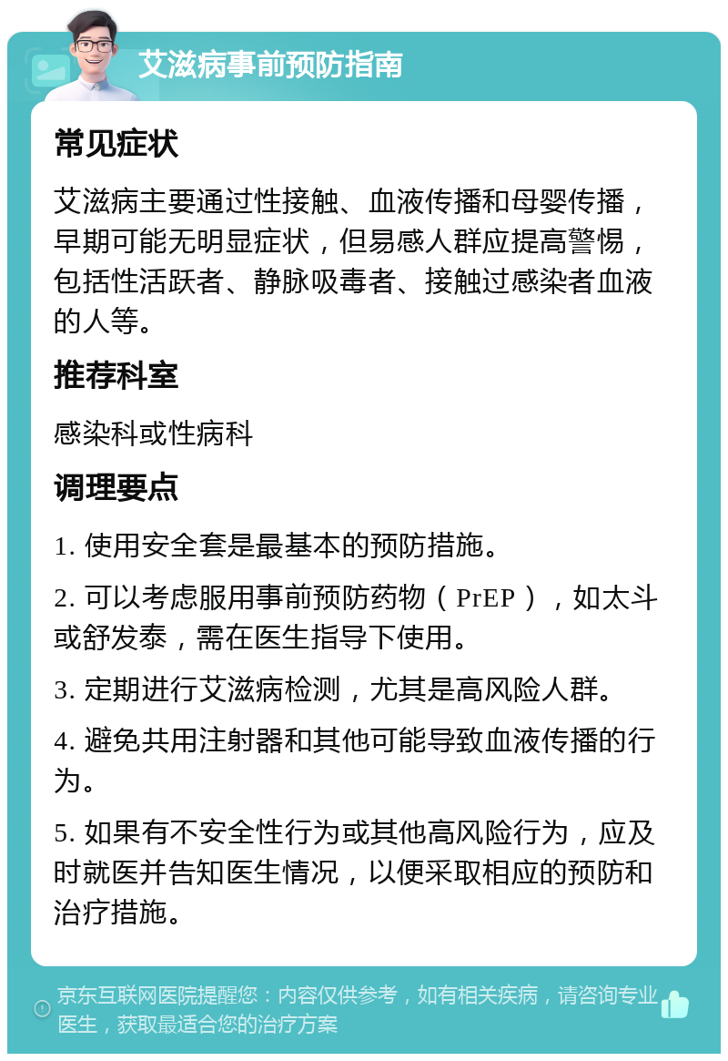 艾滋病事前预防指南 常见症状 艾滋病主要通过性接触、血液传播和母婴传播，早期可能无明显症状，但易感人群应提高警惕，包括性活跃者、静脉吸毒者、接触过感染者血液的人等。 推荐科室 感染科或性病科 调理要点 1. 使用安全套是最基本的预防措施。 2. 可以考虑服用事前预防药物（PrEP），如太斗或舒发泰，需在医生指导下使用。 3. 定期进行艾滋病检测，尤其是高风险人群。 4. 避免共用注射器和其他可能导致血液传播的行为。 5. 如果有不安全性行为或其他高风险行为，应及时就医并告知医生情况，以便采取相应的预防和治疗措施。