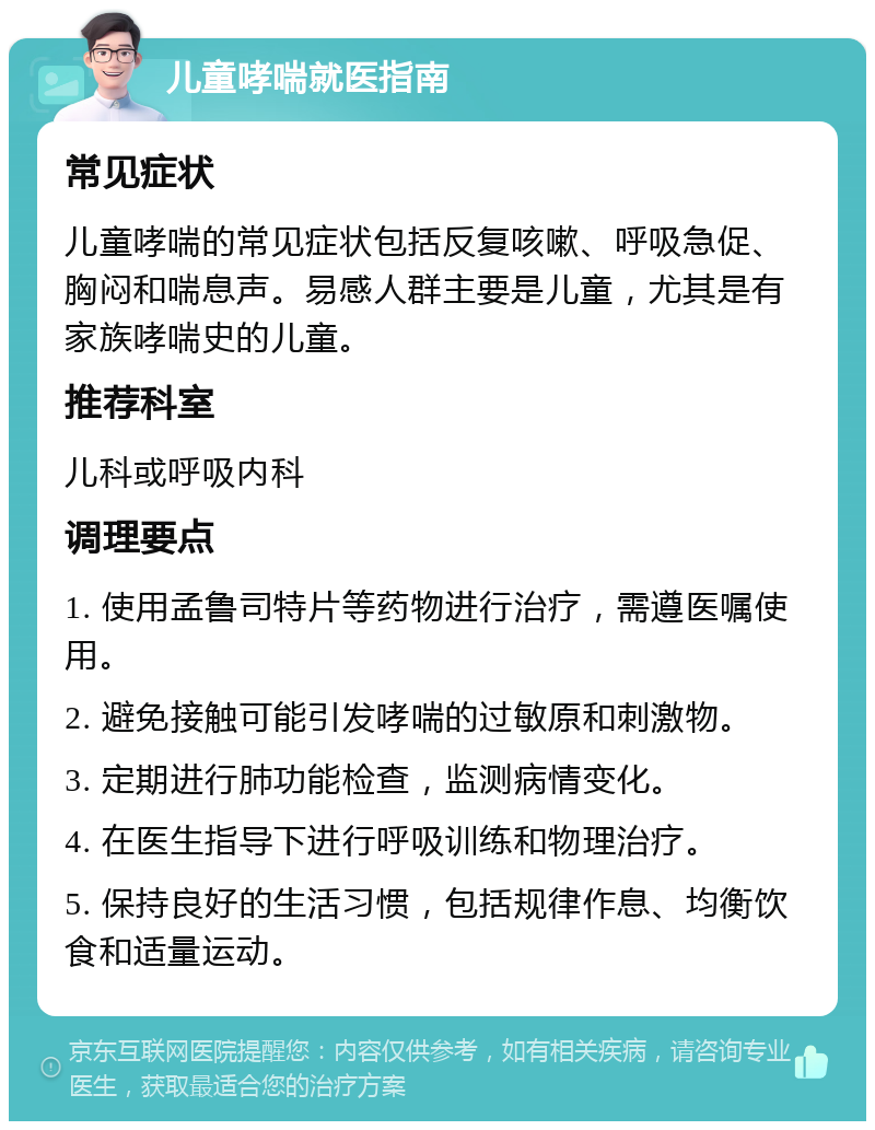 儿童哮喘就医指南 常见症状 儿童哮喘的常见症状包括反复咳嗽、呼吸急促、胸闷和喘息声。易感人群主要是儿童，尤其是有家族哮喘史的儿童。 推荐科室 儿科或呼吸内科 调理要点 1. 使用孟鲁司特片等药物进行治疗，需遵医嘱使用。 2. 避免接触可能引发哮喘的过敏原和刺激物。 3. 定期进行肺功能检查，监测病情变化。 4. 在医生指导下进行呼吸训练和物理治疗。 5. 保持良好的生活习惯，包括规律作息、均衡饮食和适量运动。