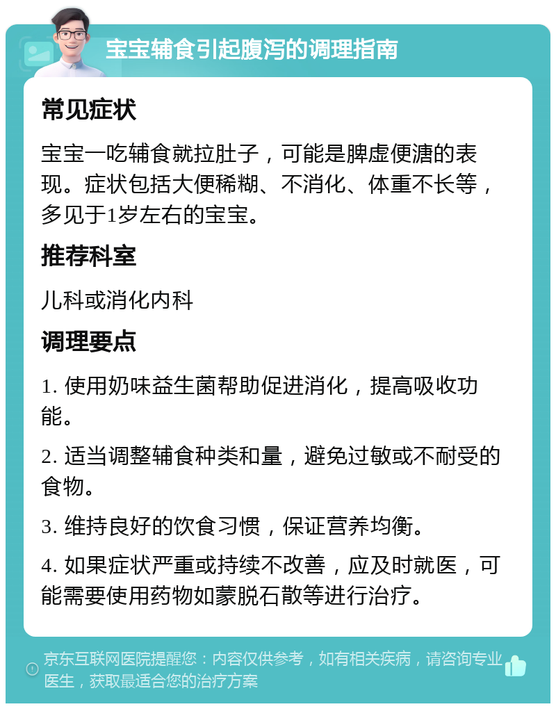 宝宝辅食引起腹泻的调理指南 常见症状 宝宝一吃辅食就拉肚子，可能是脾虚便溏的表现。症状包括大便稀糊、不消化、体重不长等，多见于1岁左右的宝宝。 推荐科室 儿科或消化内科 调理要点 1. 使用奶味益生菌帮助促进消化，提高吸收功能。 2. 适当调整辅食种类和量，避免过敏或不耐受的食物。 3. 维持良好的饮食习惯，保证营养均衡。 4. 如果症状严重或持续不改善，应及时就医，可能需要使用药物如蒙脱石散等进行治疗。