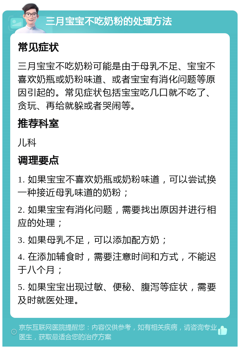 三月宝宝不吃奶粉的处理方法 常见症状 三月宝宝不吃奶粉可能是由于母乳不足、宝宝不喜欢奶瓶或奶粉味道、或者宝宝有消化问题等原因引起的。常见症状包括宝宝吃几口就不吃了、贪玩、再给就躲或者哭闹等。 推荐科室 儿科 调理要点 1. 如果宝宝不喜欢奶瓶或奶粉味道，可以尝试换一种接近母乳味道的奶粉； 2. 如果宝宝有消化问题，需要找出原因并进行相应的处理； 3. 如果母乳不足，可以添加配方奶； 4. 在添加辅食时，需要注意时间和方式，不能迟于八个月； 5. 如果宝宝出现过敏、便秘、腹泻等症状，需要及时就医处理。