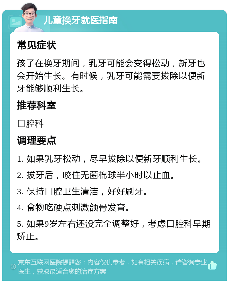 儿童换牙就医指南 常见症状 孩子在换牙期间，乳牙可能会变得松动，新牙也会开始生长。有时候，乳牙可能需要拔除以便新牙能够顺利生长。 推荐科室 口腔科 调理要点 1. 如果乳牙松动，尽早拔除以便新牙顺利生长。 2. 拔牙后，咬住无菌棉球半小时以止血。 3. 保持口腔卫生清洁，好好刷牙。 4. 食物吃硬点刺激颌骨发育。 5. 如果9岁左右还没完全调整好，考虑口腔科早期矫正。