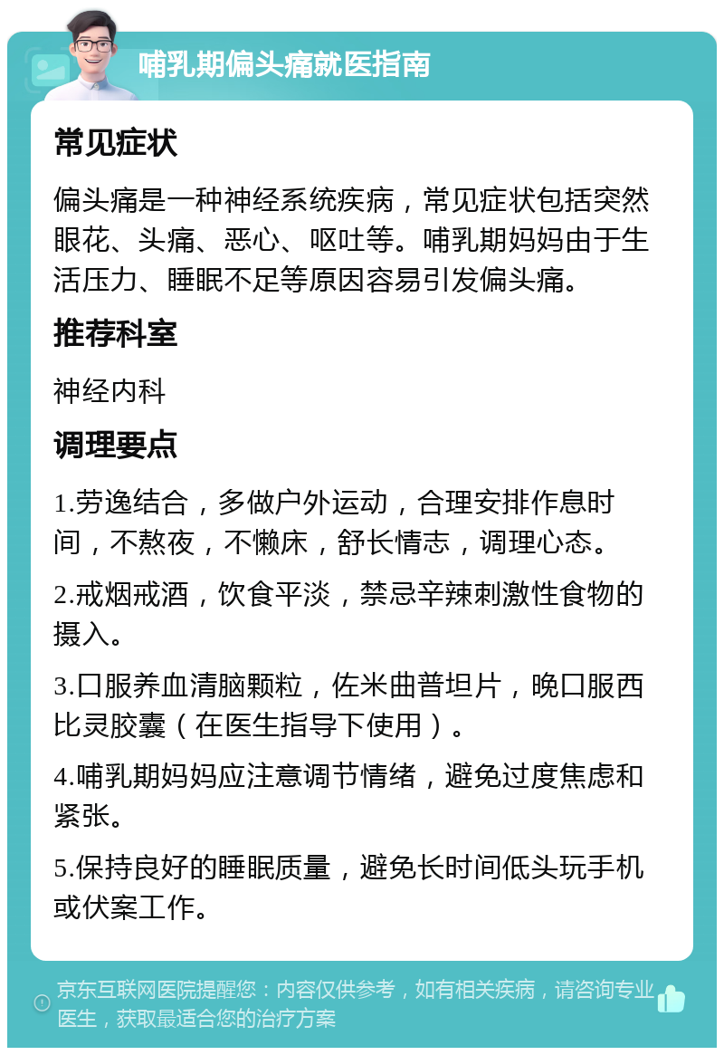 哺乳期偏头痛就医指南 常见症状 偏头痛是一种神经系统疾病，常见症状包括突然眼花、头痛、恶心、呕吐等。哺乳期妈妈由于生活压力、睡眠不足等原因容易引发偏头痛。 推荐科室 神经内科 调理要点 1.劳逸结合，多做户外运动，合理安排作息时间，不熬夜，不懒床，舒长情志，调理心态。 2.戒烟戒酒，饮食平淡，禁忌辛辣刺激性食物的摄入。 3.口服养血清脑颗粒，佐米曲普坦片，晚口服西比灵胶囊（在医生指导下使用）。 4.哺乳期妈妈应注意调节情绪，避免过度焦虑和紧张。 5.保持良好的睡眠质量，避免长时间低头玩手机或伏案工作。