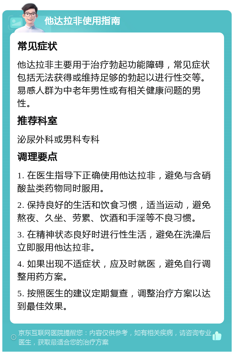 他达拉非使用指南 常见症状 他达拉非主要用于治疗勃起功能障碍，常见症状包括无法获得或维持足够的勃起以进行性交等。易感人群为中老年男性或有相关健康问题的男性。 推荐科室 泌尿外科或男科专科 调理要点 1. 在医生指导下正确使用他达拉非，避免与含硝酸盐类药物同时服用。 2. 保持良好的生活和饮食习惯，适当运动，避免熬夜、久坐、劳累、饮酒和手淫等不良习惯。 3. 在精神状态良好时进行性生活，避免在洗澡后立即服用他达拉非。 4. 如果出现不适症状，应及时就医，避免自行调整用药方案。 5. 按照医生的建议定期复查，调整治疗方案以达到最佳效果。