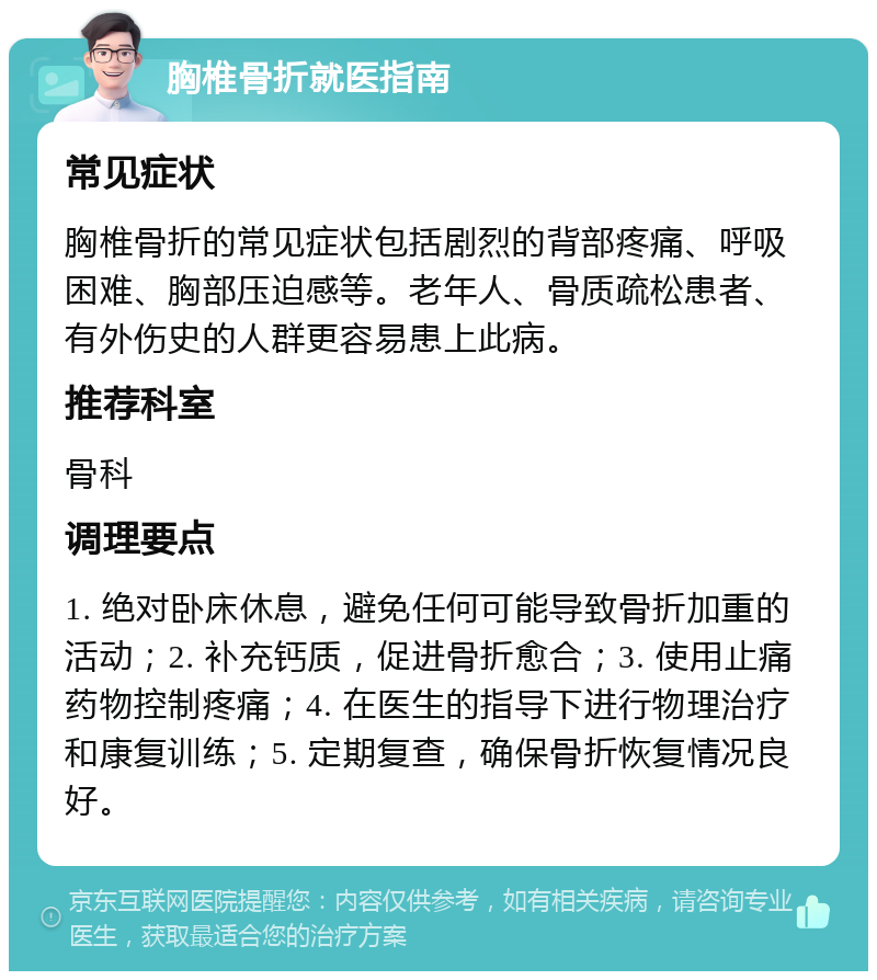 胸椎骨折就医指南 常见症状 胸椎骨折的常见症状包括剧烈的背部疼痛、呼吸困难、胸部压迫感等。老年人、骨质疏松患者、有外伤史的人群更容易患上此病。 推荐科室 骨科 调理要点 1. 绝对卧床休息，避免任何可能导致骨折加重的活动；2. 补充钙质，促进骨折愈合；3. 使用止痛药物控制疼痛；4. 在医生的指导下进行物理治疗和康复训练；5. 定期复查，确保骨折恢复情况良好。