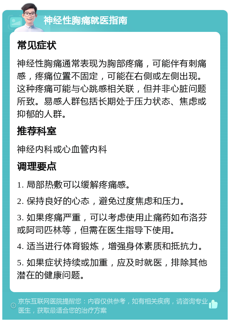 神经性胸痛就医指南 常见症状 神经性胸痛通常表现为胸部疼痛，可能伴有刺痛感，疼痛位置不固定，可能在右侧或左侧出现。这种疼痛可能与心跳感相关联，但并非心脏问题所致。易感人群包括长期处于压力状态、焦虑或抑郁的人群。 推荐科室 神经内科或心血管内科 调理要点 1. 局部热敷可以缓解疼痛感。 2. 保持良好的心态，避免过度焦虑和压力。 3. 如果疼痛严重，可以考虑使用止痛药如布洛芬或阿司匹林等，但需在医生指导下使用。 4. 适当进行体育锻炼，增强身体素质和抵抗力。 5. 如果症状持续或加重，应及时就医，排除其他潜在的健康问题。