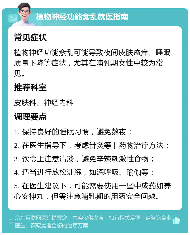 植物神经功能紊乱就医指南 常见症状 植物神经功能紊乱可能导致夜间皮肤瘙痒、睡眠质量下降等症状，尤其在哺乳期女性中较为常见。 推荐科室 皮肤科、神经内科 调理要点 1. 保持良好的睡眠习惯，避免熬夜； 2. 在医生指导下，考虑针灸等非药物治疗方法； 3. 饮食上注意清淡，避免辛辣刺激性食物； 4. 适当进行放松训练，如深呼吸、瑜伽等； 5. 在医生建议下，可能需要使用一些中成药如养心安神丸，但需注意哺乳期的用药安全问题。