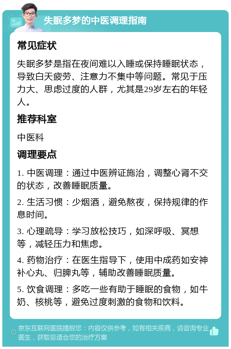 失眠多梦的中医调理指南 常见症状 失眠多梦是指在夜间难以入睡或保持睡眠状态，导致白天疲劳、注意力不集中等问题。常见于压力大、思虑过度的人群，尤其是29岁左右的年轻人。 推荐科室 中医科 调理要点 1. 中医调理：通过中医辨证施治，调整心肾不交的状态，改善睡眠质量。 2. 生活习惯：少烟酒，避免熬夜，保持规律的作息时间。 3. 心理疏导：学习放松技巧，如深呼吸、冥想等，减轻压力和焦虑。 4. 药物治疗：在医生指导下，使用中成药如安神补心丸、归脾丸等，辅助改善睡眠质量。 5. 饮食调理：多吃一些有助于睡眠的食物，如牛奶、核桃等，避免过度刺激的食物和饮料。