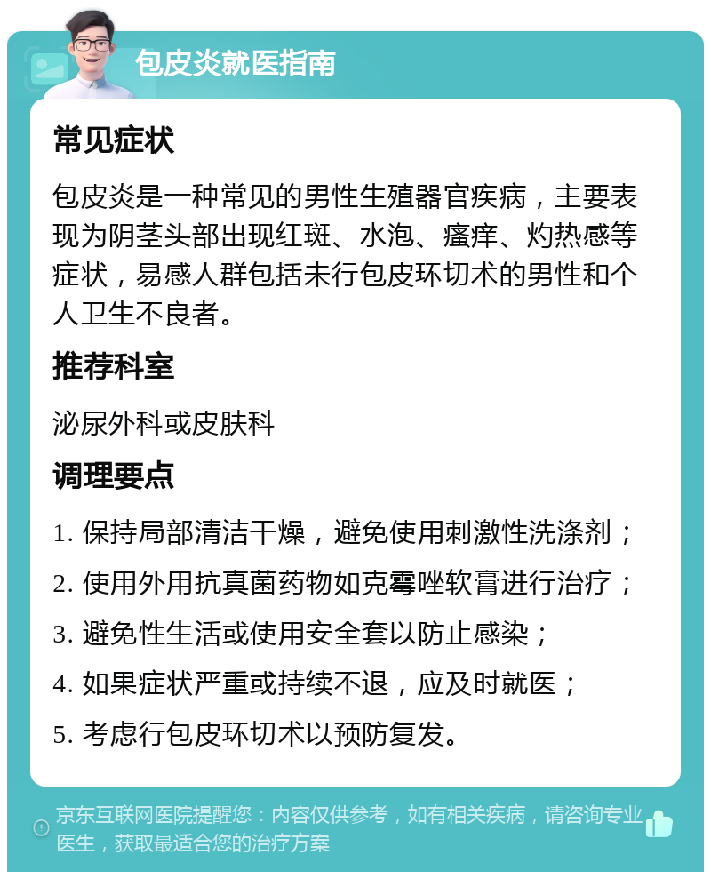 包皮炎就医指南 常见症状 包皮炎是一种常见的男性生殖器官疾病，主要表现为阴茎头部出现红斑、水泡、瘙痒、灼热感等症状，易感人群包括未行包皮环切术的男性和个人卫生不良者。 推荐科室 泌尿外科或皮肤科 调理要点 1. 保持局部清洁干燥，避免使用刺激性洗涤剂； 2. 使用外用抗真菌药物如克霉唑软膏进行治疗； 3. 避免性生活或使用安全套以防止感染； 4. 如果症状严重或持续不退，应及时就医； 5. 考虑行包皮环切术以预防复发。