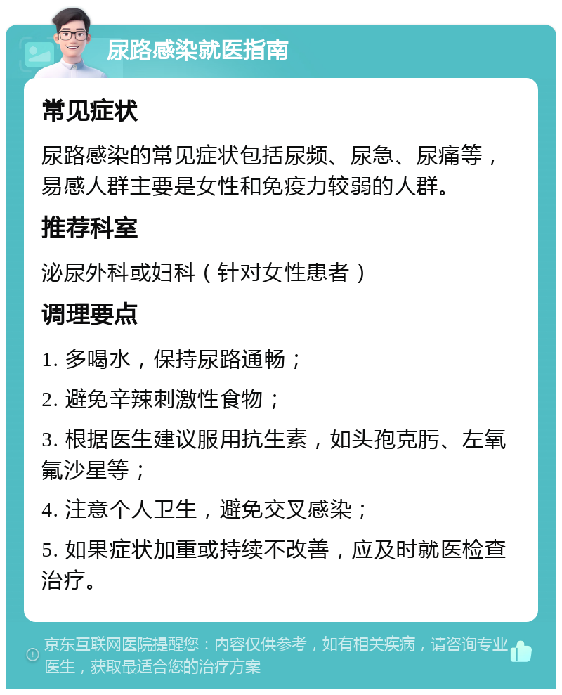 尿路感染就医指南 常见症状 尿路感染的常见症状包括尿频、尿急、尿痛等，易感人群主要是女性和免疫力较弱的人群。 推荐科室 泌尿外科或妇科（针对女性患者） 调理要点 1. 多喝水，保持尿路通畅； 2. 避免辛辣刺激性食物； 3. 根据医生建议服用抗生素，如头孢克肟、左氧氟沙星等； 4. 注意个人卫生，避免交叉感染； 5. 如果症状加重或持续不改善，应及时就医检查治疗。