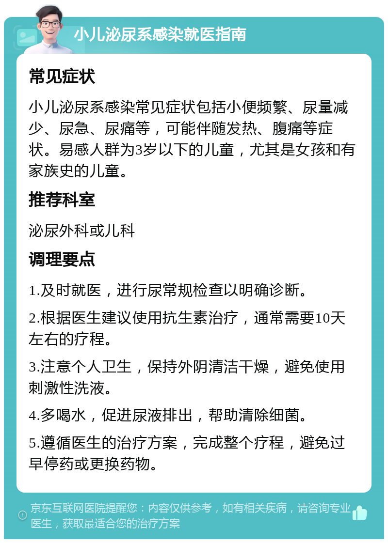 小儿泌尿系感染就医指南 常见症状 小儿泌尿系感染常见症状包括小便频繁、尿量减少、尿急、尿痛等，可能伴随发热、腹痛等症状。易感人群为3岁以下的儿童，尤其是女孩和有家族史的儿童。 推荐科室 泌尿外科或儿科 调理要点 1.及时就医，进行尿常规检查以明确诊断。 2.根据医生建议使用抗生素治疗，通常需要10天左右的疗程。 3.注意个人卫生，保持外阴清洁干燥，避免使用刺激性洗液。 4.多喝水，促进尿液排出，帮助清除细菌。 5.遵循医生的治疗方案，完成整个疗程，避免过早停药或更换药物。