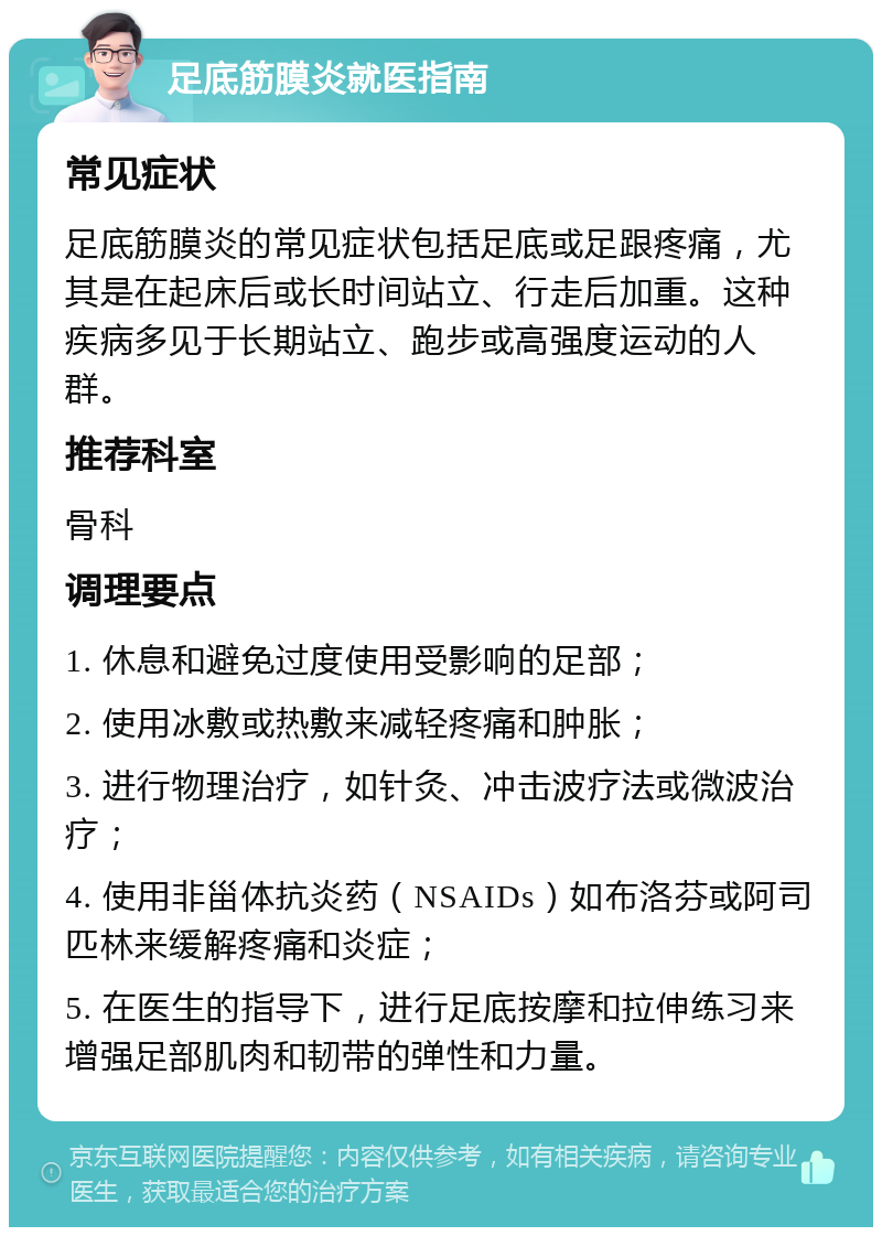 足底筋膜炎就医指南 常见症状 足底筋膜炎的常见症状包括足底或足跟疼痛，尤其是在起床后或长时间站立、行走后加重。这种疾病多见于长期站立、跑步或高强度运动的人群。 推荐科室 骨科 调理要点 1. 休息和避免过度使用受影响的足部； 2. 使用冰敷或热敷来减轻疼痛和肿胀； 3. 进行物理治疗，如针灸、冲击波疗法或微波治疗； 4. 使用非甾体抗炎药（NSAIDs）如布洛芬或阿司匹林来缓解疼痛和炎症； 5. 在医生的指导下，进行足底按摩和拉伸练习来增强足部肌肉和韧带的弹性和力量。