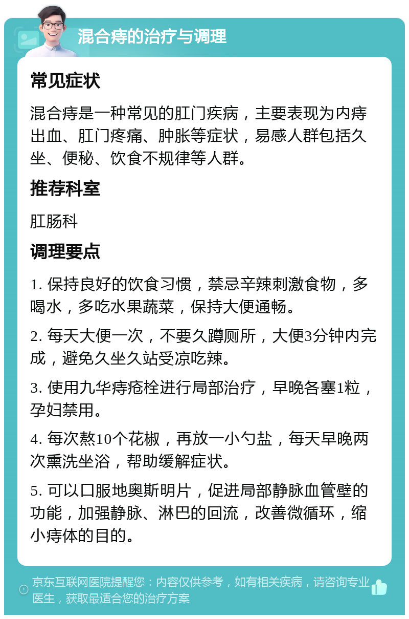 混合痔的治疗与调理 常见症状 混合痔是一种常见的肛门疾病，主要表现为内痔出血、肛门疼痛、肿胀等症状，易感人群包括久坐、便秘、饮食不规律等人群。 推荐科室 肛肠科 调理要点 1. 保持良好的饮食习惯，禁忌辛辣刺激食物，多喝水，多吃水果蔬菜，保持大便通畅。 2. 每天大便一次，不要久蹲厕所，大便3分钟内完成，避免久坐久站受凉吃辣。 3. 使用九华痔疮栓进行局部治疗，早晚各塞1粒，孕妇禁用。 4. 每次熬10个花椒，再放一小勺盐，每天早晚两次熏洗坐浴，帮助缓解症状。 5. 可以口服地奥斯明片，促进局部静脉血管壁的功能，加强静脉、淋巴的回流，改善微循环，缩小痔体的目的。