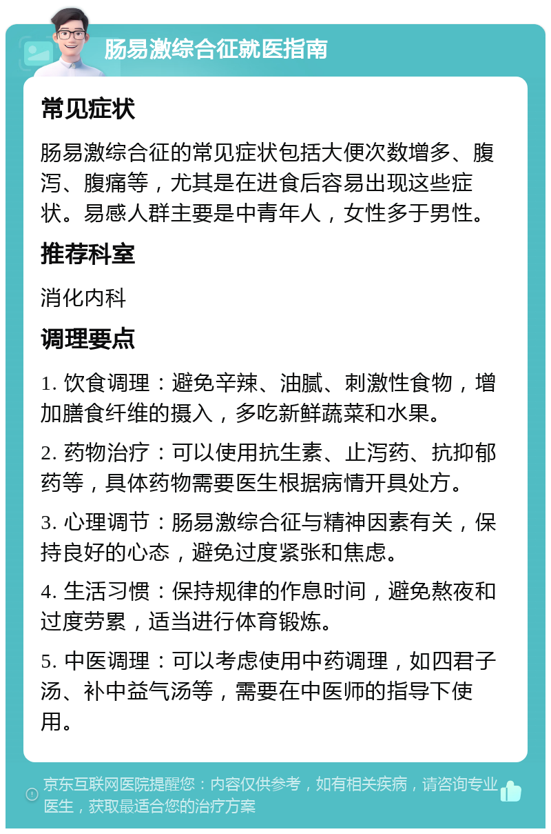 肠易激综合征就医指南 常见症状 肠易激综合征的常见症状包括大便次数增多、腹泻、腹痛等，尤其是在进食后容易出现这些症状。易感人群主要是中青年人，女性多于男性。 推荐科室 消化内科 调理要点 1. 饮食调理：避免辛辣、油腻、刺激性食物，增加膳食纤维的摄入，多吃新鲜蔬菜和水果。 2. 药物治疗：可以使用抗生素、止泻药、抗抑郁药等，具体药物需要医生根据病情开具处方。 3. 心理调节：肠易激综合征与精神因素有关，保持良好的心态，避免过度紧张和焦虑。 4. 生活习惯：保持规律的作息时间，避免熬夜和过度劳累，适当进行体育锻炼。 5. 中医调理：可以考虑使用中药调理，如四君子汤、补中益气汤等，需要在中医师的指导下使用。