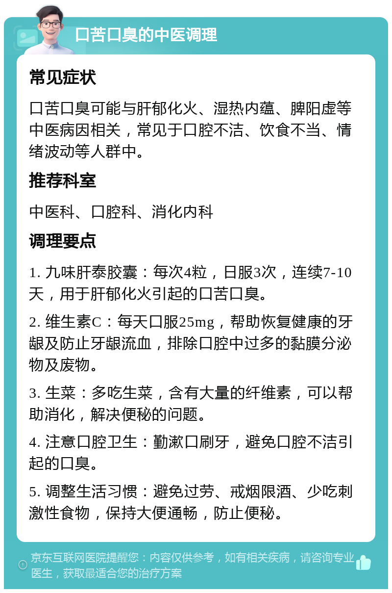 口苦口臭的中医调理 常见症状 口苦口臭可能与肝郁化火、湿热内蕴、脾阳虚等中医病因相关，常见于口腔不洁、饮食不当、情绪波动等人群中。 推荐科室 中医科、口腔科、消化内科 调理要点 1. 九味肝泰胶囊：每次4粒，日服3次，连续7-10天，用于肝郁化火引起的口苦口臭。 2. 维生素C：每天口服25mg，帮助恢复健康的牙龈及防止牙龈流血，排除口腔中过多的黏膜分泌物及废物。 3. 生菜：多吃生菜，含有大量的纤维素，可以帮助消化，解决便秘的问题。 4. 注意口腔卫生：勤漱口刷牙，避免口腔不洁引起的口臭。 5. 调整生活习惯：避免过劳、戒烟限酒、少吃刺激性食物，保持大便通畅，防止便秘。