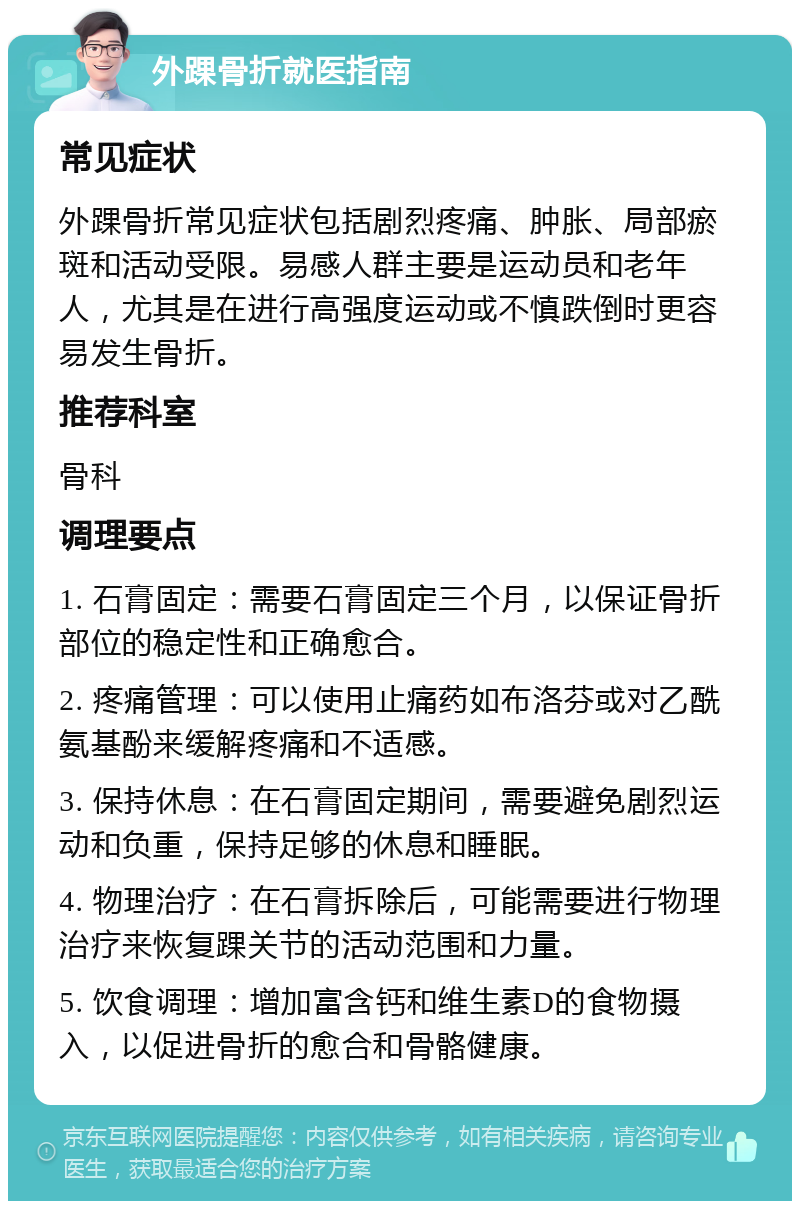 外踝骨折就医指南 常见症状 外踝骨折常见症状包括剧烈疼痛、肿胀、局部瘀斑和活动受限。易感人群主要是运动员和老年人，尤其是在进行高强度运动或不慎跌倒时更容易发生骨折。 推荐科室 骨科 调理要点 1. 石膏固定：需要石膏固定三个月，以保证骨折部位的稳定性和正确愈合。 2. 疼痛管理：可以使用止痛药如布洛芬或对乙酰氨基酚来缓解疼痛和不适感。 3. 保持休息：在石膏固定期间，需要避免剧烈运动和负重，保持足够的休息和睡眠。 4. 物理治疗：在石膏拆除后，可能需要进行物理治疗来恢复踝关节的活动范围和力量。 5. 饮食调理：增加富含钙和维生素D的食物摄入，以促进骨折的愈合和骨骼健康。