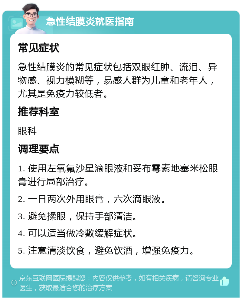 急性结膜炎就医指南 常见症状 急性结膜炎的常见症状包括双眼红肿、流泪、异物感、视力模糊等，易感人群为儿童和老年人，尤其是免疫力较低者。 推荐科室 眼科 调理要点 1. 使用左氧氟沙星滴眼液和妥布霉素地塞米松眼膏进行局部治疗。 2. 一日两次外用眼膏，六次滴眼液。 3. 避免揉眼，保持手部清洁。 4. 可以适当做冷敷缓解症状。 5. 注意清淡饮食，避免饮酒，增强免疫力。