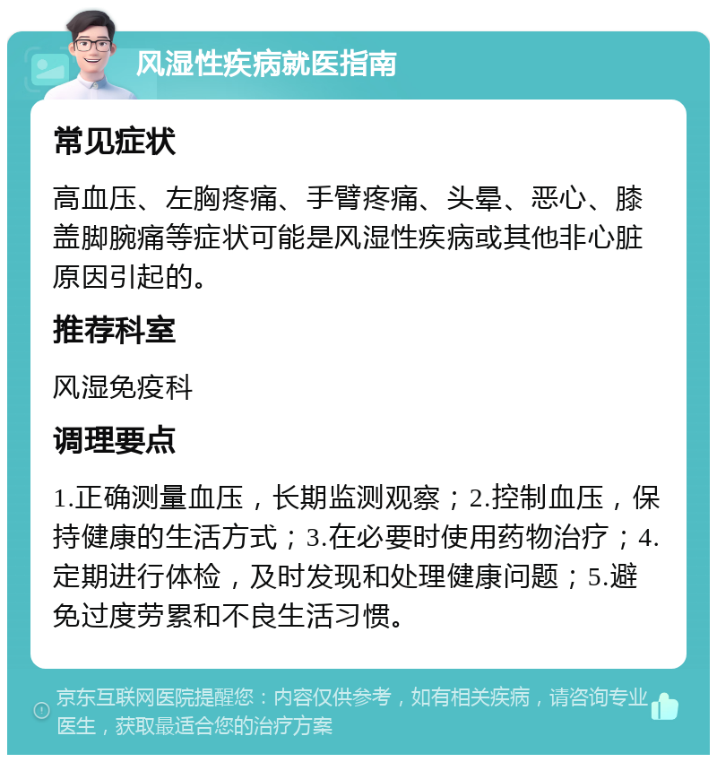 风湿性疾病就医指南 常见症状 高血压、左胸疼痛、手臂疼痛、头晕、恶心、膝盖脚腕痛等症状可能是风湿性疾病或其他非心脏原因引起的。 推荐科室 风湿免疫科 调理要点 1.正确测量血压，长期监测观察；2.控制血压，保持健康的生活方式；3.在必要时使用药物治疗；4.定期进行体检，及时发现和处理健康问题；5.避免过度劳累和不良生活习惯。