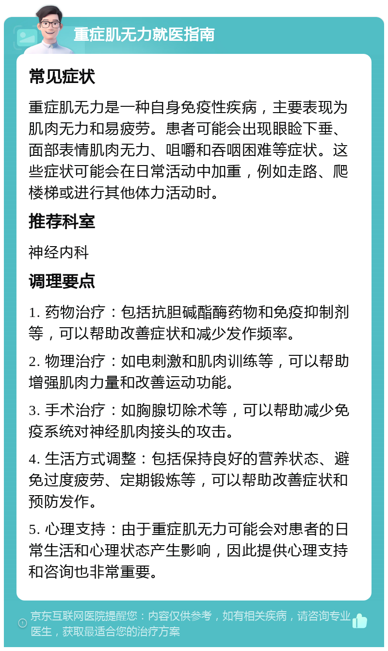 重症肌无力就医指南 常见症状 重症肌无力是一种自身免疫性疾病，主要表现为肌肉无力和易疲劳。患者可能会出现眼睑下垂、面部表情肌肉无力、咀嚼和吞咽困难等症状。这些症状可能会在日常活动中加重，例如走路、爬楼梯或进行其他体力活动时。 推荐科室 神经内科 调理要点 1. 药物治疗：包括抗胆碱酯酶药物和免疫抑制剂等，可以帮助改善症状和减少发作频率。 2. 物理治疗：如电刺激和肌肉训练等，可以帮助增强肌肉力量和改善运动功能。 3. 手术治疗：如胸腺切除术等，可以帮助减少免疫系统对神经肌肉接头的攻击。 4. 生活方式调整：包括保持良好的营养状态、避免过度疲劳、定期锻炼等，可以帮助改善症状和预防发作。 5. 心理支持：由于重症肌无力可能会对患者的日常生活和心理状态产生影响，因此提供心理支持和咨询也非常重要。