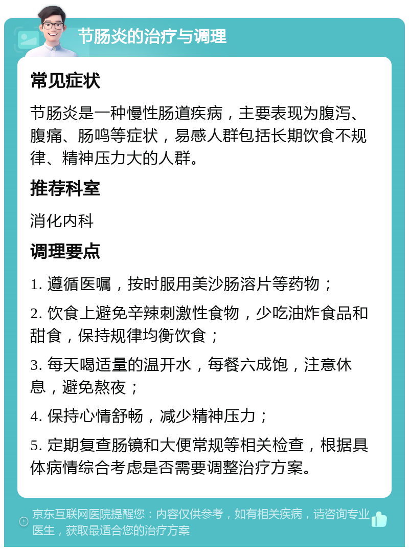 节肠炎的治疗与调理 常见症状 节肠炎是一种慢性肠道疾病，主要表现为腹泻、腹痛、肠鸣等症状，易感人群包括长期饮食不规律、精神压力大的人群。 推荐科室 消化内科 调理要点 1. 遵循医嘱，按时服用美沙肠溶片等药物； 2. 饮食上避免辛辣刺激性食物，少吃油炸食品和甜食，保持规律均衡饮食； 3. 每天喝适量的温开水，每餐六成饱，注意休息，避免熬夜； 4. 保持心情舒畅，减少精神压力； 5. 定期复查肠镜和大便常规等相关检查，根据具体病情综合考虑是否需要调整治疗方案。