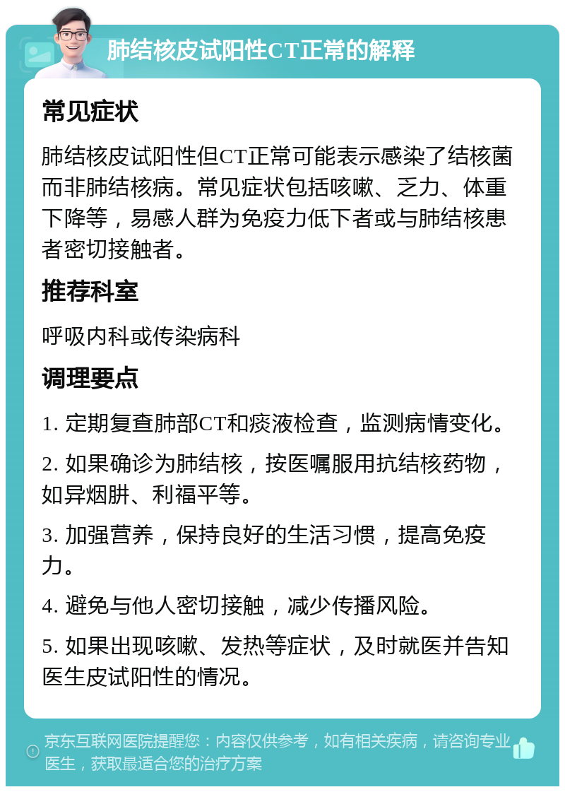 肺结核皮试阳性CT正常的解释 常见症状 肺结核皮试阳性但CT正常可能表示感染了结核菌而非肺结核病。常见症状包括咳嗽、乏力、体重下降等，易感人群为免疫力低下者或与肺结核患者密切接触者。 推荐科室 呼吸内科或传染病科 调理要点 1. 定期复查肺部CT和痰液检查，监测病情变化。 2. 如果确诊为肺结核，按医嘱服用抗结核药物，如异烟肼、利福平等。 3. 加强营养，保持良好的生活习惯，提高免疫力。 4. 避免与他人密切接触，减少传播风险。 5. 如果出现咳嗽、发热等症状，及时就医并告知医生皮试阳性的情况。