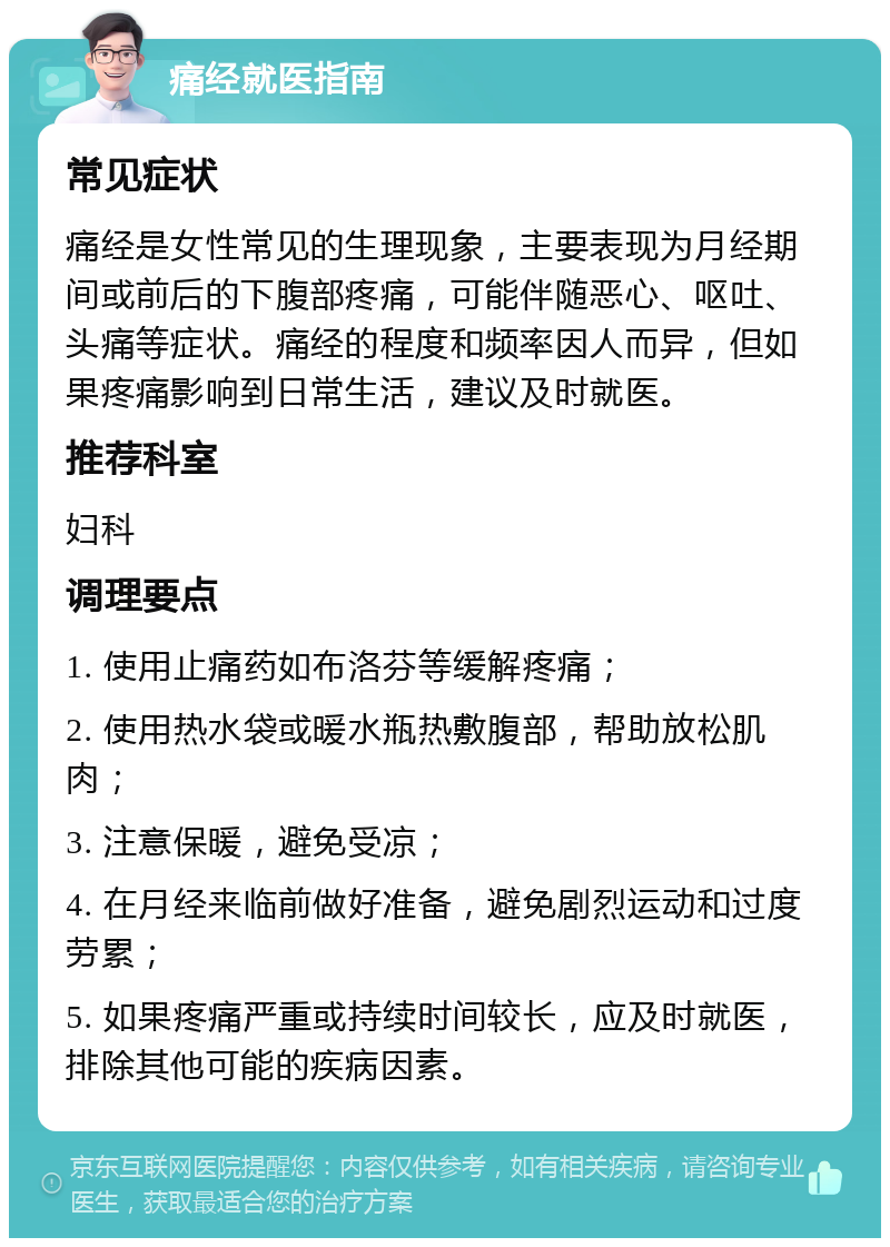 痛经就医指南 常见症状 痛经是女性常见的生理现象，主要表现为月经期间或前后的下腹部疼痛，可能伴随恶心、呕吐、头痛等症状。痛经的程度和频率因人而异，但如果疼痛影响到日常生活，建议及时就医。 推荐科室 妇科 调理要点 1. 使用止痛药如布洛芬等缓解疼痛； 2. 使用热水袋或暖水瓶热敷腹部，帮助放松肌肉； 3. 注意保暖，避免受凉； 4. 在月经来临前做好准备，避免剧烈运动和过度劳累； 5. 如果疼痛严重或持续时间较长，应及时就医，排除其他可能的疾病因素。