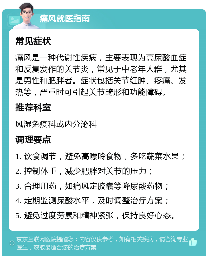 痛风就医指南 常见症状 痛风是一种代谢性疾病，主要表现为高尿酸血症和反复发作的关节炎，常见于中老年人群，尤其是男性和肥胖者。症状包括关节红肿、疼痛、发热等，严重时可引起关节畸形和功能障碍。 推荐科室 风湿免疫科或内分泌科 调理要点 1. 饮食调节，避免高嘌呤食物，多吃蔬菜水果； 2. 控制体重，减少肥胖对关节的压力； 3. 合理用药，如痛风定胶囊等降尿酸药物； 4. 定期监测尿酸水平，及时调整治疗方案； 5. 避免过度劳累和精神紧张，保持良好心态。