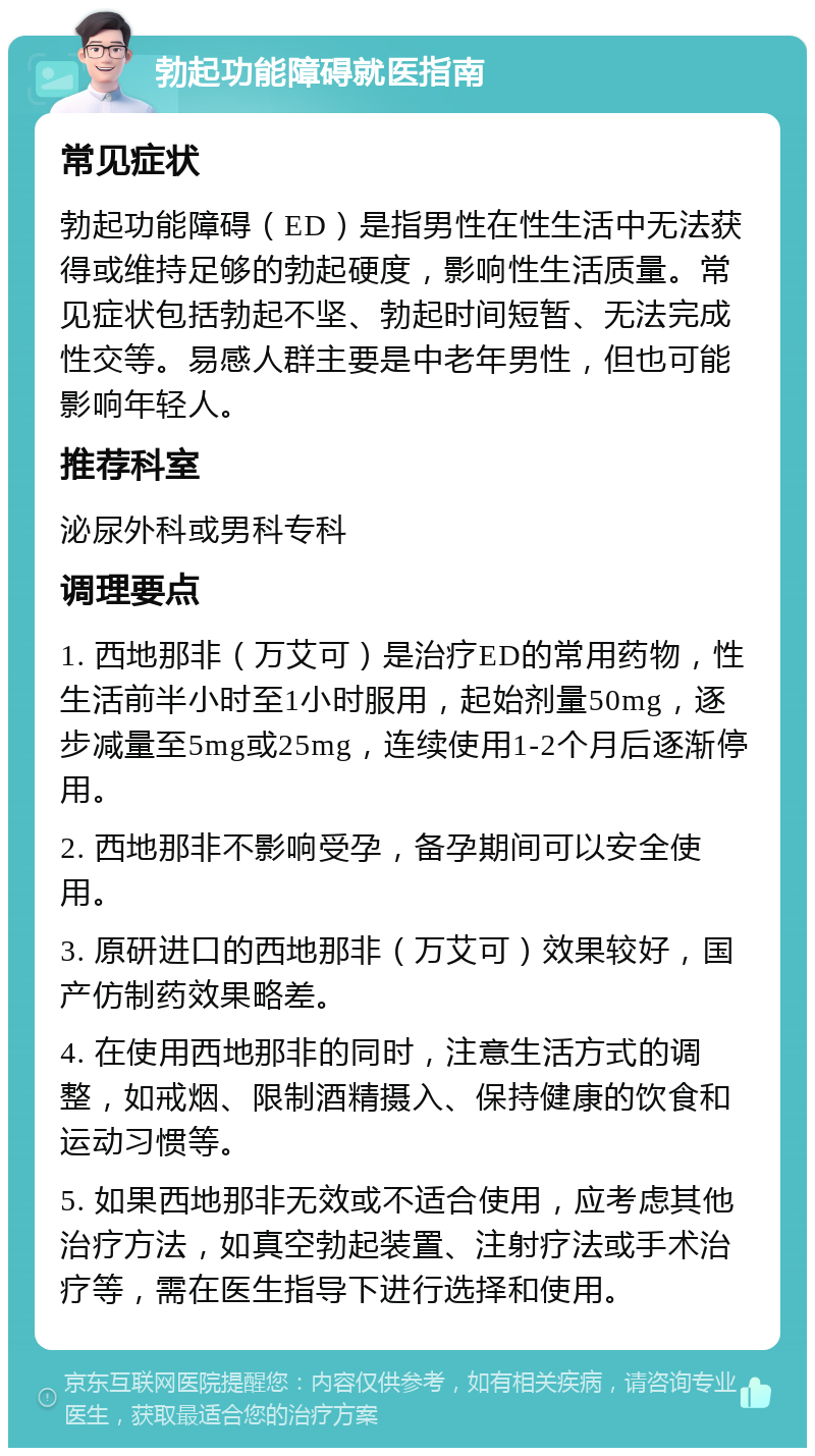 勃起功能障碍就医指南 常见症状 勃起功能障碍（ED）是指男性在性生活中无法获得或维持足够的勃起硬度，影响性生活质量。常见症状包括勃起不坚、勃起时间短暂、无法完成性交等。易感人群主要是中老年男性，但也可能影响年轻人。 推荐科室 泌尿外科或男科专科 调理要点 1. 西地那非（万艾可）是治疗ED的常用药物，性生活前半小时至1小时服用，起始剂量50mg，逐步减量至5mg或25mg，连续使用1-2个月后逐渐停用。 2. 西地那非不影响受孕，备孕期间可以安全使用。 3. 原研进口的西地那非（万艾可）效果较好，国产仿制药效果略差。 4. 在使用西地那非的同时，注意生活方式的调整，如戒烟、限制酒精摄入、保持健康的饮食和运动习惯等。 5. 如果西地那非无效或不适合使用，应考虑其他治疗方法，如真空勃起装置、注射疗法或手术治疗等，需在医生指导下进行选择和使用。