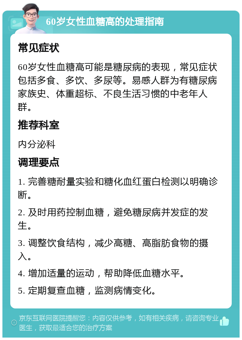 60岁女性血糖高的处理指南 常见症状 60岁女性血糖高可能是糖尿病的表现，常见症状包括多食、多饮、多尿等。易感人群为有糖尿病家族史、体重超标、不良生活习惯的中老年人群。 推荐科室 内分泌科 调理要点 1. 完善糖耐量实验和糖化血红蛋白检测以明确诊断。 2. 及时用药控制血糖，避免糖尿病并发症的发生。 3. 调整饮食结构，减少高糖、高脂肪食物的摄入。 4. 增加适量的运动，帮助降低血糖水平。 5. 定期复查血糖，监测病情变化。