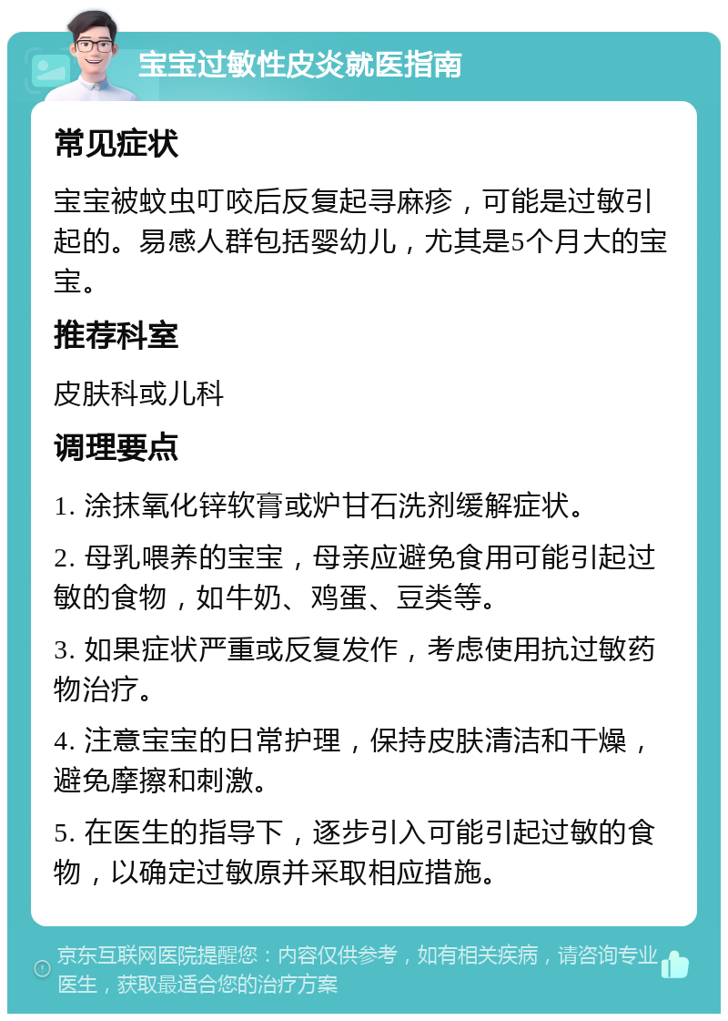 宝宝过敏性皮炎就医指南 常见症状 宝宝被蚊虫叮咬后反复起寻麻疹，可能是过敏引起的。易感人群包括婴幼儿，尤其是5个月大的宝宝。 推荐科室 皮肤科或儿科 调理要点 1. 涂抹氧化锌软膏或炉甘石洗剂缓解症状。 2. 母乳喂养的宝宝，母亲应避免食用可能引起过敏的食物，如牛奶、鸡蛋、豆类等。 3. 如果症状严重或反复发作，考虑使用抗过敏药物治疗。 4. 注意宝宝的日常护理，保持皮肤清洁和干燥，避免摩擦和刺激。 5. 在医生的指导下，逐步引入可能引起过敏的食物，以确定过敏原并采取相应措施。