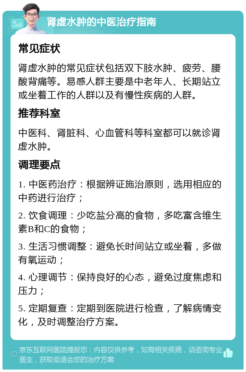 肾虚水肿的中医治疗指南 常见症状 肾虚水肿的常见症状包括双下肢水肿、疲劳、腰酸背痛等。易感人群主要是中老年人、长期站立或坐着工作的人群以及有慢性疾病的人群。 推荐科室 中医科、肾脏科、心血管科等科室都可以就诊肾虚水肿。 调理要点 1. 中医药治疗：根据辨证施治原则，选用相应的中药进行治疗； 2. 饮食调理：少吃盐分高的食物，多吃富含维生素B和C的食物； 3. 生活习惯调整：避免长时间站立或坐着，多做有氧运动； 4. 心理调节：保持良好的心态，避免过度焦虑和压力； 5. 定期复查：定期到医院进行检查，了解病情变化，及时调整治疗方案。