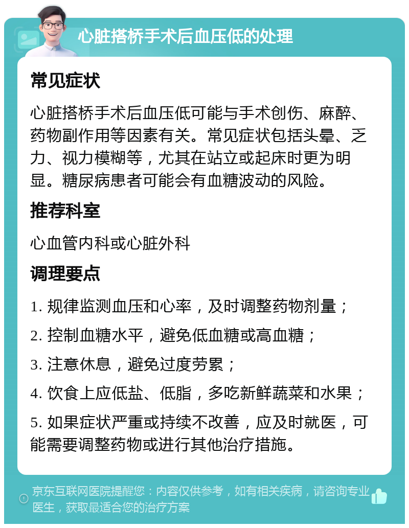 心脏搭桥手术后血压低的处理 常见症状 心脏搭桥手术后血压低可能与手术创伤、麻醉、药物副作用等因素有关。常见症状包括头晕、乏力、视力模糊等，尤其在站立或起床时更为明显。糖尿病患者可能会有血糖波动的风险。 推荐科室 心血管内科或心脏外科 调理要点 1. 规律监测血压和心率，及时调整药物剂量； 2. 控制血糖水平，避免低血糖或高血糖； 3. 注意休息，避免过度劳累； 4. 饮食上应低盐、低脂，多吃新鲜蔬菜和水果； 5. 如果症状严重或持续不改善，应及时就医，可能需要调整药物或进行其他治疗措施。