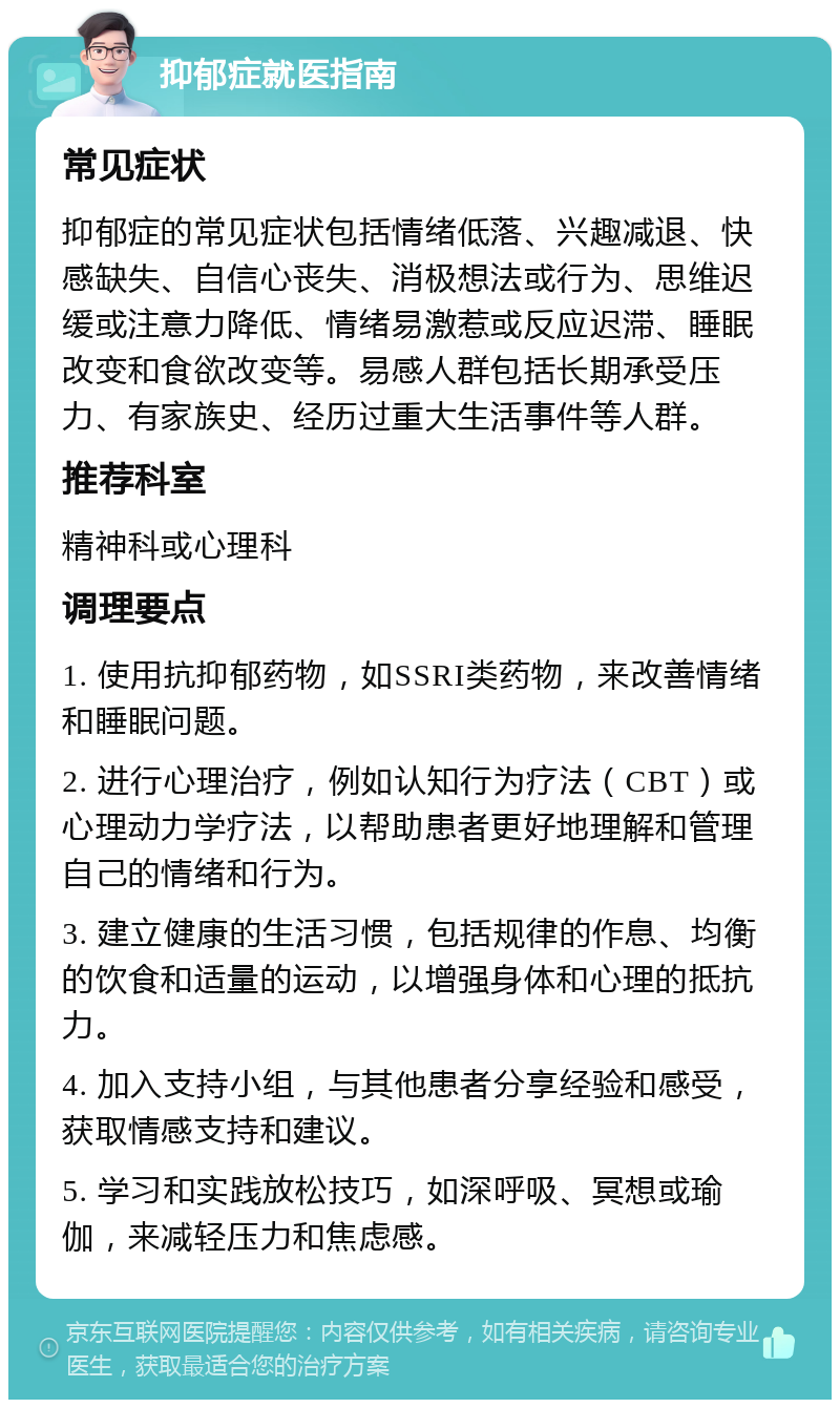 抑郁症就医指南 常见症状 抑郁症的常见症状包括情绪低落、兴趣减退、快感缺失、自信心丧失、消极想法或行为、思维迟缓或注意力降低、情绪易激惹或反应迟滞、睡眠改变和食欲改变等。易感人群包括长期承受压力、有家族史、经历过重大生活事件等人群。 推荐科室 精神科或心理科 调理要点 1. 使用抗抑郁药物，如SSRI类药物，来改善情绪和睡眠问题。 2. 进行心理治疗，例如认知行为疗法（CBT）或心理动力学疗法，以帮助患者更好地理解和管理自己的情绪和行为。 3. 建立健康的生活习惯，包括规律的作息、均衡的饮食和适量的运动，以增强身体和心理的抵抗力。 4. 加入支持小组，与其他患者分享经验和感受，获取情感支持和建议。 5. 学习和实践放松技巧，如深呼吸、冥想或瑜伽，来减轻压力和焦虑感。