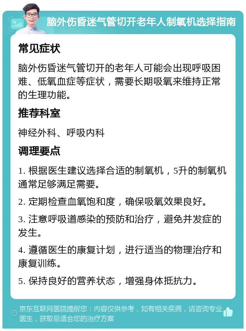 脑外伤昏迷气管切开老年人制氧机选择指南 常见症状 脑外伤昏迷气管切开的老年人可能会出现呼吸困难、低氧血症等症状，需要长期吸氧来维持正常的生理功能。 推荐科室 神经外科、呼吸内科 调理要点 1. 根据医生建议选择合适的制氧机，5升的制氧机通常足够满足需要。 2. 定期检查血氧饱和度，确保吸氧效果良好。 3. 注意呼吸道感染的预防和治疗，避免并发症的发生。 4. 遵循医生的康复计划，进行适当的物理治疗和康复训练。 5. 保持良好的营养状态，增强身体抵抗力。