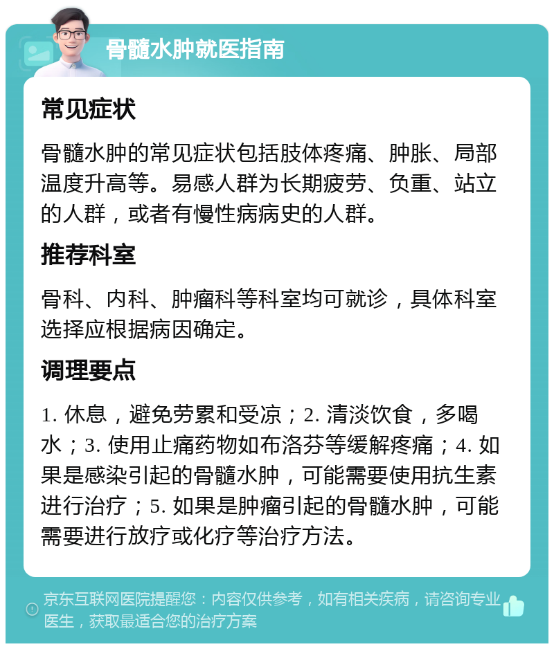 骨髓水肿就医指南 常见症状 骨髓水肿的常见症状包括肢体疼痛、肿胀、局部温度升高等。易感人群为长期疲劳、负重、站立的人群，或者有慢性病病史的人群。 推荐科室 骨科、内科、肿瘤科等科室均可就诊，具体科室选择应根据病因确定。 调理要点 1. 休息，避免劳累和受凉；2. 清淡饮食，多喝水；3. 使用止痛药物如布洛芬等缓解疼痛；4. 如果是感染引起的骨髓水肿，可能需要使用抗生素进行治疗；5. 如果是肿瘤引起的骨髓水肿，可能需要进行放疗或化疗等治疗方法。