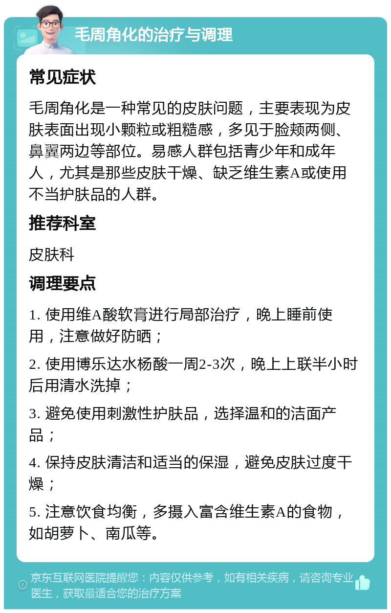 毛周角化的治疗与调理 常见症状 毛周角化是一种常见的皮肤问题，主要表现为皮肤表面出现小颗粒或粗糙感，多见于脸颊两侧、鼻翼两边等部位。易感人群包括青少年和成年人，尤其是那些皮肤干燥、缺乏维生素A或使用不当护肤品的人群。 推荐科室 皮肤科 调理要点 1. 使用维A酸软膏进行局部治疗，晚上睡前使用，注意做好防晒； 2. 使用博乐达水杨酸一周2-3次，晚上上联半小时后用清水洗掉； 3. 避免使用刺激性护肤品，选择温和的洁面产品； 4. 保持皮肤清洁和适当的保湿，避免皮肤过度干燥； 5. 注意饮食均衡，多摄入富含维生素A的食物，如胡萝卜、南瓜等。