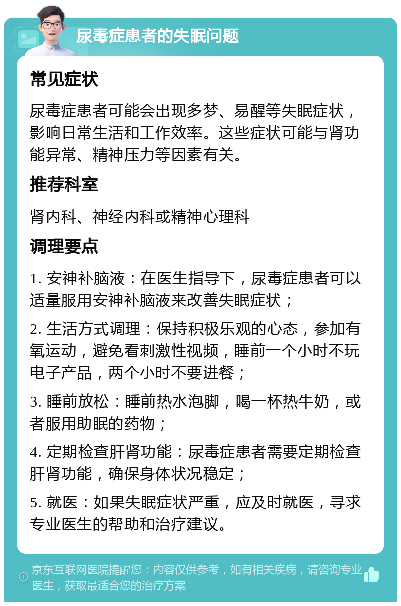 尿毒症患者的失眠问题 常见症状 尿毒症患者可能会出现多梦、易醒等失眠症状，影响日常生活和工作效率。这些症状可能与肾功能异常、精神压力等因素有关。 推荐科室 肾内科、神经内科或精神心理科 调理要点 1. 安神补脑液：在医生指导下，尿毒症患者可以适量服用安神补脑液来改善失眠症状； 2. 生活方式调理：保持积极乐观的心态，参加有氧运动，避免看刺激性视频，睡前一个小时不玩电子产品，两个小时不要进餐； 3. 睡前放松：睡前热水泡脚，喝一杯热牛奶，或者服用助眠的药物； 4. 定期检查肝肾功能：尿毒症患者需要定期检查肝肾功能，确保身体状况稳定； 5. 就医：如果失眠症状严重，应及时就医，寻求专业医生的帮助和治疗建议。