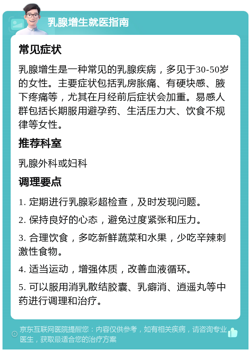 乳腺增生就医指南 常见症状 乳腺增生是一种常见的乳腺疾病，多见于30-50岁的女性。主要症状包括乳房胀痛、有硬块感、腋下疼痛等，尤其在月经前后症状会加重。易感人群包括长期服用避孕药、生活压力大、饮食不规律等女性。 推荐科室 乳腺外科或妇科 调理要点 1. 定期进行乳腺彩超检查，及时发现问题。 2. 保持良好的心态，避免过度紧张和压力。 3. 合理饮食，多吃新鲜蔬菜和水果，少吃辛辣刺激性食物。 4. 适当运动，增强体质，改善血液循环。 5. 可以服用消乳散结胶囊、乳癖消、逍遥丸等中药进行调理和治疗。